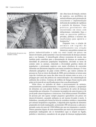 são: altas taxas de lotação, mistura
de espécies, uso profilático de
antimicrobianos para promoção de
crescimento e implementação
deficiente de medidas de vigilância
e controle de doenças. Essas
p r á t i c a s g e r a l m e n t e s ã o
encontradas em áreas com
infraestrutura veterinária fraca e
onde as parcerias público-
privadas, políticas e recursos são
insuficientes para apoiá-la e
13
fortalecê-la.
Enquanto isso, a criação de
a n i m a i s e m r e g i m e d e
confinamento (ou criação
intensiva), uma prática comum em
países industrializados e cada vez mais usada em países em
desenvolvimento, pode aumentar o risco de transmissão de doenças animais
para o ser humano. A intensificação oferece economias de escala, mas
também pode contribuir para a disseminação de doenças ao aumentar a
densidade de potenciais populações hospedeiras, elevando as taxas de
contato entre os animais, reduzindo a diversidade genética dentro de
populações e priorizando espécies com maior eficiência de conversão
alimentar em detrimento daquelas com maior resistência a doenças. O vírus
altamente patogênico da gripe aviária (H5N1), que matou centenas de
pessoas na Ásia no início da década de 2000, provavelmente se tornou uma
cepa tão virulenta por causa das altas taxas de mistura entre as aves, e se
propagou por causa das práticas de comercialização e da contaminação do
ambiente dos aviários. Centenas de milhões de frangos foram mortos pela
14
gripeoutiveramdeser sacrificadasparaevitarasua disseminação.
Além disso, os métodos de abate e processamento de animais,
armazenamento, acondicionamento e transporte de produtos, e preparação
de alimentos em casa podem facilitar a ocorrência de surtos de doenças
transmitidas por alimentos. O cozimento incompleto da carne de porco e de
javali pode causar triquinose e cisticercose. Esta última acomete 50 milhões
de pessoas por ano (quase sempre pequenos agricultores em países em
desenvolvimento), causando epilepsia ou até mesmo levando à morte. A
hidatidose, causada pela forma larvária de cestódeos tenídeos e transmitida
por animais hospedeiros ungulados, é adquirida pela ingestão de alimentos
preparados de modo inadequado, acometendo 200 mil pessoas a cada ano e
gerando custos de mais de US$4 bilhões por ano em tratamento e controle.
Outros parasitas dignos de nota transmitidos por meio de processamento e
preparação inadequados são os trematódeos (que se alojam no fígado,
pulmões e intestinos), causadores de um grupo de doenças negligenciadas
Confinamento de porcos nos
Estados Unidos.
Estado do Mundo 2015112
 