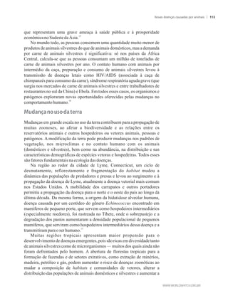 que representam uma grave ameaça à saúde pública e à prosperidade
15
econômicanoSudeste daÁsia.
No mundo todo, as pessoas consomem uma quantidade muito menor de
produtos de animais silvestres do que de animais domésticos, mas a demanda
por carne de animais silvestres é significativa: só nos países da África
Central, calcula-se que as pessoas consumam um milhão de toneladas de
carne de animais silvestres por ano. O contato humano com animais por
intermédio da caça, preparação e consumo de animais silvestres levou à
transmissão de doenças letais como HIV/AIDS (associada à caça de
chimpanzés para consumo da carne), síndrome respiratória aguda grave (que
surgiu nos mercados de carne de animais silvestres e entre trabalhadores de
restaurantes no sul da China) e Ebola. Em todos esses casos, os organismos e
patógenos exploraram novas oportunidades oferecidas pelas mudanças no
16
comportamentohumano.
���a��a���������a�terra
Mudanças em grande escala no uso da terra contribuem para a propagação de
muitas zoonoses, ao afetar a biodiversidade e as relações entre os
reservatórios animais e outros hospedeiros ou vetores animais, pessoas e
patógenos. A modificação da terra pode produzir mudanças nos padrões de
vegetação, nos microclimas e no contato humano com os animais
(domésticos e silvestres), bem como na abundância, na distribuição e nas
características demográficas de espécies vetoras e hospedeiras. Todos esses
sãofatoresfundamentaisnaecologiadasdoenças.
Na região ao redor da cidade de Lyme, Connecticut, um ciclo de
desmatamento, reflorestamento e fragmentação do habitat mudou a
dinâmica das populações de predadores e presas e levou ao surgimento e à
propagação da doença de Lyme, atualmente a doença vetorial mais comum
nos Estados Unidos. A mobilidade dos carrapatos e outros portadores
permitiu a propagação da doença para o norte e o oeste do país ao longo da
última década. Da mesma forma, a origem da hidatidose alveolar humana,
doença causada por um cestódeo do gênero Echinococcus encontrado em
mamíferos de pequeno porte, que servem como hospedeiros intermediários
(especialmente roedores), foi rastreada no Tibete, onde o sobrepastejo e a
degradação dos pastos aumentaram a densidade populacional de pequenos
mamíferos, que serviram como hospedeiros intermediários dessa doença e a
17
transmitirampara oser humano.
Muitas regiões tropicais apresentam maior propensão para o
desenvolvimento de doenças emergentes, pois são ricas em diversidade tanto
de animais silvestres como de microrganismos — muitos dos quais ainda não
foram defrontados pelo homem. A abertura de florestas tropicais para a
formação de fazendas e de setores extrativos, como extração de minérios,
madeira, petróleo e gás, podem aumentar o risco de doenças zoonóticas ao
mudar a composição de habitats e comunidades de vetores, alterar a
distribuição das populações de animais domésticos e silvestres e aumentar a
Novas doenças causadas por animais 113
 