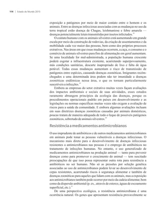 exposição a patógenos por meio de maior contato entre o homem e os
animais. Entre as doenças infecciosas associadas com as mudanças no uso da
terra tropical estão doença de Chagas, leishmaniose e febre amarela —
18
doençaspotencialmenteletaistransmitidasporinsetos infectados.
O contato humano com os animais silvestres está aumentando em grande
escala por meio da construção de rodovias, da criação de assentamentos e da
mobilidade cada vez maior das pessoas, bem como dos próprios processos
extrativos. Nas áreas em que essas mudanças ocorrem, a caça, o consumo e o
comércio de animais silvestres para fins de alimentação em geral aumentam.
Se uma localidade for mal-administrada, a população humana crescente
poderá esgotar a infraestrutura existente, acarretando superpovoamento,
más condições sanitárias, descarte inapropriado de lixo e falta de água
potável. Todas essas mudanças aumentam o risco de transmissão de
patógenos entre espécies, causando doenças zoonóticas. Imigrantes recém-
chegados a uma determinada área podem não ter imunidade a doenças
zoonóticas endêmicas nessa área, o que os tornam particularmente
19
suscetíveisainfecções.
Embora as empresas do setor extrativo muitas vezes façam avaliações
dos impactos ambientais e sociais de suas atividades, esses estudos
raramente abrangem princípios da ecologia das doenças, porque os
procedimentos operacionais padrão em países em desenvolvimento e as
legislações ou normas específicas muitas vezes não exigem a avaliação de
riscos para a saúde da comunidade. E embora algumas avaliações incluam
em suas diretrizes doenças zoonóticas causadas por animais domésticos,
poucas tratam de maneira adequada de todo o leque de possíveis patógenos
20
zoonóticos,sobretudo deanimaissilvestres.
��sist�ncia�a�m��icam�ntos�antimicrobianos
O uso imprudente de antibióticos e de outros medicamentos antimicrobianos
em animais pode tonar as pessoas vulneráveis a doenças infecciosas. O
mecanismo mais direto para o desenvolvimento de doenças infecciosas
resistentes a antimicrobianos nas pessoas é o emprego de antibióticos no
tratamento de infecções humanas. No entanto, o uso generalizado de
medicamentos antimicrobianos na produção animal — tanto para prevenir
doenças como para promover o crescimento do animal — tem suscitado
preocupações de que isso possa representar outra rota para resistência a
antibióticos no ser humano. Não só as pressões por seleção genética
associadas ao uso de antimicrobianos podem levar ao desenvolvimento de
cepas resistentes, acarretando riscos à segurança alimentar e também de
doenças zoonóticas para aqueles que lidam com os animais, mas a exposição
aos antimicrobianos também pode ocorrer por meio da cadeia alimentar, bem
como da dispersão ambiental (p. ex., através de esterco, águas de escoamento
21
superficial,etc.).
De uma perspectiva ecológica, a resistência antimicrobiana é uma
ocorrência natural. Os genes que apresentam resistência provavelmente se
Estado do Mundo 2015114
 