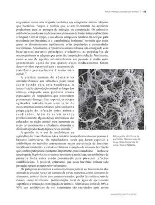 originaram como uma resposta evolutiva aos compostos antimicrobianos
que bactérias, fungos e plantas que vivem livremente no ambiente
produziram para se proteger de infecção ou competição. Os primeiros
antibióticos usados na medicina eram derivados de fontes naturais (bactérias
e fungos). Com o tempo, o uso desses compostos resultou em seleção para
resistência em bactérias, e a transferência horizontal permitiu que esses
genes se disseminassem rapidamente pelas populações e comunidades
microbianas. Atualmente, a resistência antimicrobiana está emergindo com
base nesses mesmos princípios evolutivos; as populações de
microrganismos se adaptam por meio de competição e seleção. No entanto,
como o uso de agentes antimicrobianos em pessoas é muito mais
generalizado agora do que quando esses medicamentos foram
desenvolvidos, o potencial para o surgimento de
resistência provavelmente é muito mais
22
rápido.
A prática comum de administrar
antimicrobianos aos rebanhos pode estar
contribuindo para essa tendência. A
intensificação da produção animal ao longo dos
últimos cinquenta anos produziu densas
populações de hospedeiros que transmitem
prontamente doenças. Em resposta, os setores
agrícolas introduziram uma série de
medicamentos antimicrobianos para combater a
propagação de infecção entre animais
confinados. Além de serem usados
profilaticamente, alguns desses antibióticos são
colocados na ração animal para aumentar as
taxas de crescimento e eficiência alimentar e
23
diminuiraproduçãodedejetospelos animais.
A questão de o uso de antibióticos na
agricultura ter exacerbado ou não a resistência a medicamentos nas pessoas é
bastante controversa. Os trabalhadores rurais que foram expostos a
antibióticos no trabalho apresentaram maior prevalência de bactérias
intestinais resistentes, e estudos relataram exemplos de animais de criação
que contêm patógenos resistentes importantes para a medicina — inclusive
uma cepa de Staphylococcus aureus resistente à meticilina, um antibiótico de
primeira linha antes usado comumente para prevenir infeções
estafilocócicas. É possível, entretanto, que essas bactérias tenham sido
passadasparaos animaispeloserhumano.
Os patógenos resistentes a antimicrobianos podem ser transmitidos dos
animais de criação para o ser humano de várias maneiras, como consumo de
alimentos, contato direto com animais tratados, gestão de resíduos, uso de
esterco como fertilizante, contaminação fecal de água de escoamento
superficial e relocação ou migração de animais. Além disso, cerca de 30% a
90% dos antibióticos de uso veterinário são excretados após serem
Micrografia eletrônica de
partículas filamentosas de
vírus Ebola brotando de
uma célula infectada.
Novas doenças causadas por animais 115
 