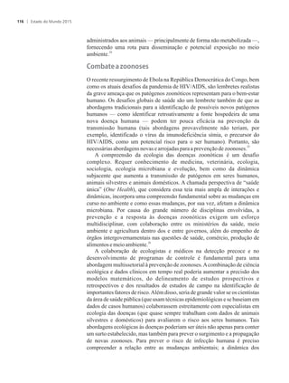 administrados aos animais — principalmente de forma não metabolizada —,
fornecendo uma rota para disseminação e potencial exposição no meio
24
ambiente.
�o����e���zoonoses
O recente ressurgimento de Ebola na República Democrática do Congo, bem
como os atuais desafios da pandemia de HIV/AIDS, são lembretes realistas
da grave ameaça que os patógenos zoonóticos representam para o bem-estar
humano. Os desafios globais de saúde são um lembrete também de que as
abordagens tradicionais para a identificação de possíveis novos patógenos
humanos — como identificar retroativamente a fonte hospedeira de uma
nova doença humana — podem ter pouca eficácia na prevenção da
transmissão humana (tais abordagens provavelmente não teriam, por
exemplo, identificado o vírus da imunodeficiência símia, o precursor do
HIV/AIDS, como um potencial risco para o ser humano). Portanto, são
25
necessáriasabordagensnovasearrojadasparaaprevençãodezoonoses.
A compreensão da ecologia das doenças zoonóticas é um desafio
complexo. Requer conhecimento de medicina, veterinária, ecologia,
sociologia, ecologia microbiana e evolução, bem como da dinâmica
subjacente que aumenta a transmissão de patógenos em seres humanos,
animais silvestres e animais domésticos. A chamada perspectiva de “saúde
única” (One Health), que considera essa teia mais ampla de interações e
dinâmicas, incorpora uma compreensão fundamental sobre as mudanças em
curso no ambiente e como essas mudanças, por sua vez, afetam a dinâmica
microbiana. Por causa do grande número de disciplinas envolvidas, a
prevenção e a resposta às doenças zoonóticas exigem um esforço
multidisciplinar, com colaboração entre os ministérios da saúde, meio
ambiente e agricultura dentro dos e entre governos, além do empenho de
órgãos intergovernamentais nas questões de saúde, comércio, produção de
26
alimentose meioambiente.
A colaboração de ecologistas e médicos na detecção precoce e no
desenvolvimento de programas de controle é fundamental para uma
abordagem multissetorial à prevenção de zoonoses.Acombinação de ciência
ecológica e dados clínicos em tempo real poderia aumentar a precisão dos
modelos matemáticos, do delineamento de estudos prospectivos e
retrospectivos e dos resultados de estudos de campo na identificação de
importantes fatores de risco.Além disso, seria de grande valor se os cientistas
da área de saúde pública (que usam técnicas epidemiológicas e se baseiam em
dados de casos humanos) colaborassem estreitamente com especialistas em
ecologia das doenças (que quase sempre trabalham com dados de animais
silvestres e domésticos) para avaliarem o risco aos seres humanos. Tais
abordagens ecológicas às doenças poderiam ser úteis não apenas para conter
um surto estabelecido, mas também para prever o surgimento e a propagação
de novas zoonoses. Para prever o risco de infecção humana é preciso
compreender a relação entre as mudanças ambientais; a dinâmica dos
Estado do Mundo 2015116
 