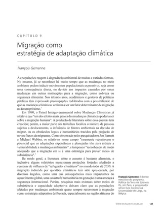 C A P Í T U L ��� 9
François Gemenne
Migração como
estratégia de adaptação climática
As populações reagem à degradação ambiental de muitas e variadas formas.
No entanto, já se reconhece há muito tempo que as mudanças no meio
ambiente podem induzir movimentos populacionais expressivos, seja como
uma consequência direta, ou devido aos impactos causados por essas
mudanças em outras motivações para a migração, como pobreza ou
segurança alimentar. Nos últimos anos, acadêmicos e gestores de políticas
públicas têm expressado preocupações redobradas com a possibilidade de
que as mudanças climáticas venham a ser um fator determinante de migração
1
nofuturopróximo.
Em 1990, o Painel Intergovernamental sobre Mudanças Climáticas já
alertava que um dos efeitos mais graves das mudanças climáticas poderia ser
sobre a migração humana. A produção de literatura sobre essa questão tem
crescido; porém, a maior parte dos trabalhos focaliza o número de pessoas
sujeitas a deslocamento, a influência de fatores ambientais na decisão de
migrar, ou os obstáculos legais e humanitários trazidos pela projeção de
novos fluxos de migrantes. Como observado pelos pesquisadores Jon Barnett
e Michael Webber, os relatórios nesse campo raramente reconhecem o
potencial que as adaptações espontâneas e planejadas têm para reduzir a
vulnerabilidade a mudanças ambientais”, e tampouco “reconhecem de modo
adequado que a migração em si é uma estratégia para prover meios de
2
subsistência.
De modo geral, a literatura sobre o assunto é bastante alarmista, e
inclusive alguns relatórios mencionam projeções forjadas aludindo a
centenas de milhares de “refugiados climáticos” no mundo todo até 2050. A
migração induzida por questões climáticas tem sido apresentada, por
diversos ângulos, como uma das consequências mais impactantes do
aquecimento global, uma catástrofe humanitária em gestação e uma ameaça à
segurança internacional. Porém, pesquisas mais extensas sobre meios de
subsistência e capacidade adaptativa deixam claro que as populações
afetadas por mudanças ambientais quase sempre recorreram à migração
como estratégia adaptativa deliberada, especialmente na região africana do
François Gemenne é diretor
executivo do programa
Política da Terra na Sciences
Po, em Paris, e pesquisador
sênior livre docente na
Universidade de Liège, na
Bélgica.
121
 