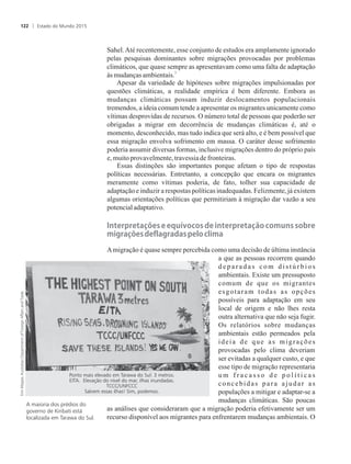 Sahel.Até recentemente, esse conjunto de estudos era amplamente ignorado
pelas pesquisas dominantes sobre migrações provocadas por problemas
climáticos, que quase sempre as apresentavam como uma falta de adaptação
3
às mudançasambientais.
Apesar da variedade de hipóteses sobre migrações impulsionadas por
questões climáticas, a realidade empírica é bem diferente. Embora as
mudanças climáticas possam induzir deslocamentos populacionais
tremendos, a ideia comum tende a apresentar os migrantes unicamente como
vítimas desprovidas de recursos. O número total de pessoas que poderão ser
obrigadas a migrar em decorrência de mudanças climáticas é, até o
momento, desconhecido, mas tudo indica que será alto, e é bem possível que
essa migração envolva sofrimento em massa. O caráter desse sofrimento
poderia assumir diversas formas, inclusive migrações dentro do próprio país
e,muitoprovavelmente,travessiadefronteiras.
Essas distinções são importantes porque afetam o tipo de respostas
políticas necessárias. Entretanto, a concepção que encara os migrantes
meramente como vítimas poderia, de fato, tolher sua capacidade de
adaptação e induzir a respostas políticas inadequadas. Felizmente, já existem
algumas orientações políticas que permitiriam à migração dar vazão a seu
potencialadaptativo.
Interpretações�e�equívocos�de�interpretação�comuns�sobre�
mi�rações�de�la�radas�pelo�clima
Amigração é quase sempre percebida como uma decisão de última instância
a que as pessoas recorrem quando
d e p a r a d a s c o m d i s t ú r b i o s
ambientais. Existe um pressuposto
comum de que os migrantes
esgotaram todas as opções
possíveis para adaptação em seu
local de origem e não lhes resta
outra alternativa que não seja fugir.
Os relatórios sobre mudanças
ambientais estão permeados pela
ideia de que as migrações
provocadas pelo clima deveriam
ser evitadas a qualquer custo, e que
esse tipo de migração representaria
u m f r a c a s s o d e p o l í t i c a s
concebidas para ajudar as
populações a mitigar e adaptar-se a
mudanças climáticas. São poucas
as análises que consideraram que a migração poderia efetivamente ser um
recurso disponível aos migrantes para enfrentarem mudanças ambientais. O
A maioria dos prédios do
governo de Kiribati está
localizada em Tarawa do Sul.
Ponto mais elevado em Tarawa do Sul: 3 metros.
EITA. Elevação do nível do mar, ilhas inundadas.
TCCC/UNFCCC
Salvem essas ilhas! Sim, podemos.
Estado do Mundo 2015122
 