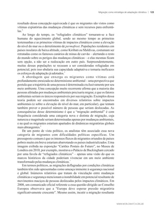 resultado dessa concepção equivocada é que os migrantes são vistos como
vítimas expiatórias das mudanças climáticas e sem recursos para enfrentá-
4
las.
Ao longo do tempo, os “refugiados climáticos” tornaram-se a face
humana do aquecimento global, sendo ao mesmo tempo as primeiras
testemunhas e as primeiras vítimas de impactos climáticos como a elevação
do nível do mar ou o derretimento de permafrost. Populações residentes em
países insulares de baixa altitude, como Kiribati ou Maldivas, costumam ser
retratadas como os famosos canários de minas de carvão – alertando o resto
do mundo sobre os perigos das mudanças climáticas – e elas mesmas ficam
sem opção, a não ser a realocação em outro país. Surpreendentemente,
muitas dessas populações se recusam a ser consideradas refugiadas em
potencial, pois isso abalaria sua capacidade adaptativa e tornaria ineficazes
5
osesforços de adaptaçãojáadotados.
A abordagem que enxerga os migrantes como vítimas está
profundamente enraizada no determinismo ambiental – uma perspectiva que
postula que a trajetória de uma pessoa é determinada exclusivamente por seu
meio ambiente. Uma concepção muito recorrente afirma que a maioria das
pessoas afetadas por mudanças ambientais precisaria migrar, e que os fatores
ambientais seriam os únicos responsáveis por sua migração. Exemplos dessa
teoria podem ser encontrados em diversos relatórios sobre impactos
ambientais (e sobre a elevação do nível do mar, em particular), que tentam
também prever o possível número de pessoas que seriam deslocadas. As
consequências desse determinismo é que a “migração ambiental” é com
frequência considerada uma categoria nova e distinta de migração, cuja
natureza e magnitude seriam determinadas apenas por mudanças ambientais,
e na qual os migrantes estariam apartados de dinâmicas migratórias globais
6
maisabrangentes.
De um ponto de vista político, os analistas têm associado essa nova
categoria de migrantes com dificuldades políticas específicas. Um
pressuposto comum é que os intensos fluxos de migrantes oriundos de países
pobres muito em breve estariam abarrotando os países industrializados. Uma
imagem exibida na exposição “Cartões Postais do Futuro”, no Museu de
Londres em 2010, por exemplo, mostrava o Palácio de Buckingham cercado
por uma favela de “refugiados climáticos” – apenas uma visão do que os
marcos históricos da cidade poderiam vivenciar em um meio ambiente
7
transformadopelasmudançasclimáticas.
Em termos políticos, as migrações deflagradas por condições climáticas
também têm sido apresentadas como ameaça iminente à segurança nacional
e global. Inúmeros relatórios que tratam da vinculação entre mudanças
climáticas e segurança mencionam a instabilidade em potencial resultante de
movimentos maciços de pessoas deslocadas pelos impactos climáticos. Em
2008, um comunicado oficial referente a essa questão dirigido ao Conselho
Europeu observava que a Europa deve esperar pressão migratória
significativamente crescente”. Mesmo assim, incutir a migração resultante
Migração como estratégia de adaptação climática 123
 