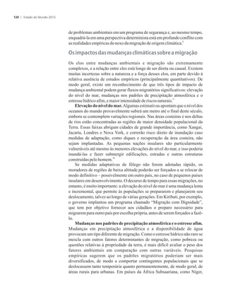 de problemas ambientais em um programa de segurança e, ao mesmo tempo,
enquadrá-la em uma perspectiva determinista está em profundo conflito com
8
as realidadesempíricasdonexodamigraçãodeorigemclimática.
���im�a��o���a��m��a�ça����im��i�a���o�r��a�migração
Os elos entre mudanças ambientais e migração são extremamente
complexos, e a relação entre eles está longe de ser direta ou causal. Existem
muitas incertezas sobre a natureza e a força desses elos, em parte devido à
relativa ausência de estudos empíricos (principalmente quantitativos). De
modo geral, existe um reconhecimento de que três tipos de impacto de
mudança ambiental podem gerar fluxos migratórios significativos: elevação
do nível do mar, mudanças nos padrões de precipitação atmosférica e o
9
estresse hídricoafim,emaiorintensidadede riscos naturais.
Elevação do nível do mar. Algumas estimativas apontam que o nível dos
oceanos do mundo provavelmente subirá um metro até o final deste século,
embora se contemplem variações regionais. Nas áreas costeiras e nos deltas
de rios estão concentradas as regiões de maior densidade populacional da
Terra. Essas faixas abrigam cidades de grande importância, como Xangai,
Jacarta, Londres e Nova York, e correrão risco direto de inundação caso
medidas de adaptação, como diques e recuperação da área costeira, não
sejam implantadas. As pequenas nações insulares são particularmente
vulneráveis até mesmo às menores elevações do nível do mar, e isso poderia
inundá-las e fazer submergir edificações, estradas e outras estruturas
10
construídaspelohomem.
Se medidas adaptativas de fôlego não forem adotadas rápido, os
moradores de regiões de baixa altitude poderão ser forçados a se relocar de
modo definitivo – possivelmente em outro país, no caso de pequenos países
insulares em desenvolvimento. O decurso de tempo para essas migrações, no
entanto, é muito importante: a elevação do nível do mar é uma mudança lenta
e incremental, que permite às populações se prepararem e planejarem seu
deslocamento, talvez ao longo de várias gerações. Em Kiribati, por exemplo,
o governo implantou um programa chamado “Migração com Dignidade”,
que tem por objetivo fornecer aos cidadãos o preparo necessário para
migrarem para outro país por escolha própria, antes de serem forçados a fazê-
lo.
Mudanças nos padrões de precipitação atmosférica e o estresse afim.
Mudanças em precipitação atmosférica e a disponibilidade de água
provocam um tipo diferente de migração. Como o estresse hídrico não raro se
mescla com outros fatores determinantes de migração, como pobreza ou
questões relativas à propriedade da terra, é mais difícil avaliar o peso dos
fatores ambientais em comparação com outras variáveis. Pesquisas
empíricas sugerem que os padrões migratórios poderiam ser mais
diversificados, de modo a comportar contingentes populacionais que se
deslocassem tanto temporária quanto permanentemente, de modo geral, de
áreas rurais para urbanas. Em países da África Subsaariana, como Níger,
Estado do Mundo 2015124
 