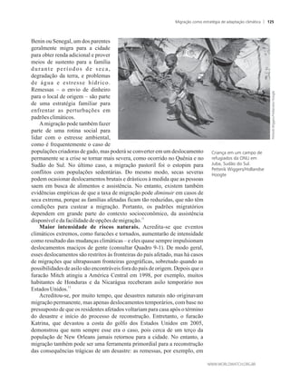 Benin ou Senegal, um dos parentes
geralmente migra para a cidade
para obter renda adicional e prover
meios de sustento para a família
durante períodos de seca,
degradação da terra, e problemas
de água e estresse hídrico.
Remessas – o envio de dinheiro
para o local de origem – são parte
de uma estratégia familiar para
enfrentar as perturbações em
padrões climáticos.
Amigração pode também fazer
parte de uma rotina social para
lidar com o estresse ambiental,
como é frequentemente o caso de
populações criadoras de gado, mas poderá se converter em um deslocamento
permanente se a crise se tornar mais severa, como ocorrido no Quênia e no
Sudão do Sul. No último caso, a migração pastoril foi o estopim para
conflitos com populações sedentárias. Do mesmo modo, secas severas
podem ocasionar deslocamentos brutais e drásticos à medida que as pessoas
saem em busca de alimentos e assistência. No entanto, existem também
evidências empíricas de que a taxa de migração pode diminuir em casos de
seca extrema, porque as famílias afetadas ficam tão reduzidas, que não têm
condições para custear a migração. Portanto, os padrões migratórios
dependem em grande parte do contexto socioeconômico, da assistência
11
disponíveledafacilidadedeopções demigração.
Maior intensidade de riscos naturais. Acredita-se que eventos
climáticos extremos, como furacões e tornados, aumentarão de intensidade
como resultado das mudanças climáticas – e eles quase sempre impulsionam
deslocamentos maciços de gente (consultar Quadro 9-1). De modo geral,
esses deslocamentos são restritos às fronteiras do país afetado, mas há casos
de migrações que ultrapassam fronteiras geográficas, sobretudo quando as
possibilidades de asilo são encontráveis fora do país de origem. Depois que o
furacão Mitch atingiu a América Central em 1998, por exemplo, muitos
habitantes de Honduras e da Nicarágua receberam asilo temporário nos
12
Estados Unidos.
Acreditou-se, por muito tempo, que desastres naturais não originavam
migração permanente, mas apenas deslocamentos temporários, com base no
pressuposto de que os residentes afetados voltariam para casa após o término
do desastre e início do processo de reconstrução. Entretanto, o furacão
Katrina, que devastou a costa do golfo dos Estados Unidos em 2005,
demonstrou que nem sempre esse era o caso, pois cerca de um terço da
população de New Orleans jamais retornou para a cidade. No entanto, a
migração também pode ser uma ferramenta primordial para a reconstrução
das consequências trágicas de um desastre: as remessas, por exemplo, em
Criança em um campo de
refugiados da ONU em
Juba, Sudão do Sul.
Petterik Wiggers/Hollandse
Hoogte
Migração como estratégia de adaptação climática 125
 