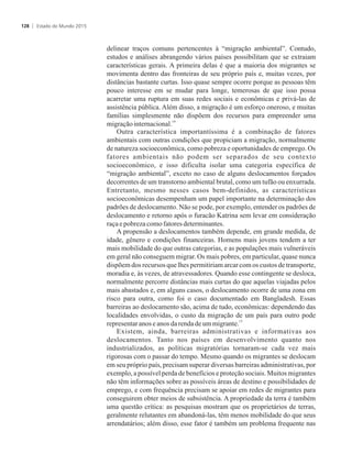 delinear traços comuns pertencentes à “migração ambiental”. Contudo,
estudos e análises abrangendo vários países possibilitam que se extraiam
características gerais. A primeira delas é que a maioria dos migrantes se
movimenta dentro das fronteiras de seu próprio país e, muitas vezes, por
distâncias bastante curtas. Isso quase sempre ocorre porque as pessoas têm
pouco interesse em se mudar para longe, temerosas de que isso possa
acarretar uma ruptura em suas redes sociais e econômicas e privá-las de
assistência pública. Além disso, a migração é um esforço oneroso, e muitas
famílias simplesmente não dispõem dos recursos para empreender uma
14
migraçãointernacional.
Outra característica importantíssima é a combinação de fatores
ambientais com outras condições que propiciam a migração, normalmente
de natureza socioeconômica, como pobreza e oportunidades de emprego. Os
fatores ambientais não podem ser separados de seu contexto
socioeconômico, e isso dificulta isolar uma categoria específica de
“migração ambiental”, exceto no caso de alguns deslocamentos forçados
decorrentes de um transtorno ambiental brutal, como um tufão ou enxurrada.
Entretanto, mesmo nesses casos bem-definidos, as características
socioeconômicas desempenham um papel importante na determinação dos
padrões de deslocamento. Não se pode, por exemplo, entender os padrões de
deslocamento e retorno após o furacão Katrina sem levar em consideração
raçaepobrezacomofatoresdeterminantes.
A propensão a deslocamentos também depende, em grande medida, de
idade, gênero e condições financeiras. Homens mais jovens tendem a ter
mais mobilidade do que outras categorias, e as populações mais vulneráveis
em geral não conseguem migrar. Os mais pobres, em particular, quase nunca
dispõem dos recursos que lhes permitiriam arcar com os custos de transporte,
moradia e, às vezes, de atravessadores. Quando esse contingente se desloca,
normalmente percorre distâncias mais curtas do que aquelas viajadas pelos
mais abastados e, em alguns casos, o deslocamento ocorre de uma zona em
risco para outra, como foi o caso documentado em Bangladesh. Essas
barreiras ao deslocamento são, acima de tudo, econômicas: dependendo das
localidades envolvidas, o custo da migração de um país para outro pode
15
representaranose anosdarendadeum migrante.
Existem, ainda, barreiras administrativas e informativas aos
deslocamentos. Tanto nos países em desenvolvimento quanto nos
industrializados, as políticas migratórias tornaram-se cada vez mais
rigorosas com o passar do tempo. Mesmo quando os migrantes se deslocam
em seu próprio país, precisam superar diversas barreiras administrativas, por
exemplo, a possível perda de benefícios e proteção sociais. Muitos migrantes
não têm informações sobre as possíveis áreas de destino e possibilidades de
emprego, e com frequência precisam se apoiar em redes de migrantes para
conseguirem obter meios de subsistência. A propriedade da terra é também
uma questão crítica: as pesquisas mostram que os proprietários de terras,
geralmente relutantes em abandoná-las, têm menos mobilidade do que seus
arrendatários; além disso, esse fator é também um problema frequente nas
Estado do Mundo 2015128
 