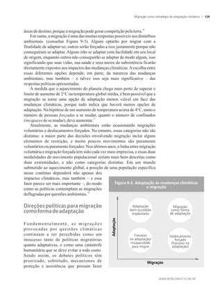 16
áreas dedestino,porqueamigraçãopodegerarcompetiçãopelaterra.
Em suma, a migração é uma das muitas respostas possíveis aos distúrbios
ambientais. (consultar Figura 9-3). Alguns optarão por migrar com a
finalidade de adaptar-se; outros serão forçadas a isso justamente porque não
conseguiram se adaptar. Alguns irão se adaptar com facilidade em seu local
de origem, enquanto outros não conseguirão se adaptar de modo algum, isso
significando que suas vidas, sua saúde e seus meios de subsistência ficarão
diretamente expostos aos impactos das mudanças climáticas.Aescolha entre
essas diferentes opções depende, em parte, da natureza das mudanças
ambientais, mas também – e talvez isso seja mais significativo – das
respostas políticasapresentadas.
À medida que o aquecimento do planeta chega mais perto de superar o
limite de aumento de 2°C na temperatura global média, é bem possível que a
migração se torne uma opção de adaptação menos viável em face das
mudanças climáticas, porque tudo indica que haverá menos opções de
adaptação. Na hipótese de um aumento de temperatura acima de 4°C, tanto o
número de pessoas forçadas a se mudar, quanto o número de confinados
17
(incapazesde semudar),deveaumentar.
Atualmente, as mudanças ambientais estão ocasionando migrações
voluntárias e deslocamentos forçados. No entanto, essas categorias não são
distintas: a maior parte das decisões envolvendo migração inclui alguns
elementos de restrição, e muito poucos movimentos são puramente
voluntários ou puramente forçados. Nos últimos anos, a linha entre migração
voluntária e migração forçada tem sido cada vez mais imprecisa, e essas duas
modalidades de movimento populacional seriam mais bem descritas como
duas extremidades, e não como categorias distintas. Em um mundo
submetido ao aquecimento global, a posição de uma população específica
nesse contínuo dependerá não apenas dos
impactos climáticos, mas também – e esse
fator parece ser mais importante –, do modo
como as políticas contemplam as migrações
18
deflagradasporquestões ambientais.
Direções�políticas�para�migração�
como��orma�de�adaptação
Fundamentalmente, as migrações
provocadas por questões climáticas
continuam a ser percebidas como um
insucesso tanto de políticas migratórias
quanto adaptativas, e como uma catástrofe
humanitária que se deve evitar a todo custo.
Sendo assim, os debates políticos têm
priorizado, sobretudo, mecanismos de
proteção e assistência que possam fazer
Figura 9-3. Adaptação às mudanças climáticas
e migração
Migração
Adaptação
Fracasso
na adaptação/
incapacidade
para migrar
Adaptação
bem-sucedida
implantada
Migração
como forma
de adaptação
Deslocamento
forçado
(fracasso na
adaptação)
Migração como estratégia de adaptação climática 129
 