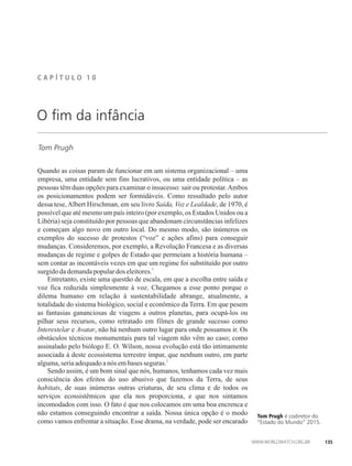 C A P Í T U L ��� 1 0
Tom Prugh
O fim da infância
Quando as coisas param de funcionar em um sistema organizacional – uma
empresa, uma entidade sem fins lucrativos, ou uma entidade política – as
pessoas têm duas opções para examinar o insucesso: sair ou protestar.Ambos
os posicionamentos podem ser formidáveis. Como ressaltado pelo autor
dessa tese,Albert Hirschman, em seu livro Saída, Voz e Lealdade, de 1970, é
possível que até mesmo um país inteiro (por exemplo, os Estados Unidos ou a
Libéria) seja constituído por pessoas que abandonam circunstâncias infelizes
e começam algo novo em outro local. Do mesmo modo, são inúmeros os
exemplos do sucesso de protestos (“voz” e ações afins) para conseguir
mudanças. Consideremos, por exemplo, a Revolução Francesa e as diversas
mudanças de regime e golpes de Estado que permeiam a história humana –
sem contar as incontáveis vezes em que um regime foi substituído por outro
1
surgidodademandapopulardos eleitores.
Entretanto, existe uma questão de escala, em que a escolha entre saída e
voz fica reduzida simplesmente à voz. Chegamos a esse ponto porque o
dilema humano em relação à sustentabilidade abrange, atualmente, a
totalidade do sistema biológico, social e econômico da Terra. Em que pesem
as fantasias gananciosas de viagens a outros planetas, para ocupá-los ou
pilhar seus recursos, como retratado em filmes de grande sucesso como
Interestelar e Avatar, não há nenhum outro lugar para onde possamos ir. Os
obstáculos técnicos monumentais para tal viagem não vêm ao caso; como
assinalado pelo biólogo E. O. Wilson, nossa evolução está tão intimamente
associada à deste ecossistema terrestre ímpar, que nenhum outro, em parte
2
alguma,seria adequadoanósembases seguras.
Sendo assim, é um bom sinal que nós, humanos, tenhamos cada vez mais
consciência dos efeitos do uso abusivo que fazemos da Terra, de seus
habitats, de suas inúmeras outras criaturas, de seu clima e de todos os
serviços ecossistêmicos que ela nos proporciona, e que nos sintamos
incomodados com isso. O fato é que nos colocamos em uma boa encrenca e
não estamos conseguindo encontrar a saída. Nossa única opção é o modo
como vamos enfrentar a situação. Esse drama, na verdade, pode ser encarado
Tom Prugh é codiretor do
“Estado do Mundo” 2015.
135
 