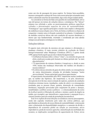 como um rito de passagem de nossa espécie. Se formos bem-sucedidos,
teremos consagrado o manejo daTerra como nosso princípio orientador mais
nobreeadentradoumafasedematuridade,algocomochegaràidadeadulta.
Ao considerar as formas de lidar com questões de sustentabilidade, talvez
seja útil pensar em termos de soluções táticas e estratégicas. Por “táticas”
estamos nos referindo a ações ou posicionamentos políticos específicos
voltados a determinados aspectos da crise de sustentabilidade.
“Estratégicas” aqui significa princípios e modos mais amplos e abrangentes
de estabelecer nossa relação com a Terra, de forma a melhorar as chances de
conquistar e manter uma civilização sustentável no planeta. A implantação
de medidas corretivas táticas não terá condições de sucesso duradouro, a
menos que seja fundamentada, orientada e coordenada por uma adesão
enérgicaaos princípiosestratégicos(ver abaixo).
�������s�táticas
O aspecto mais relevante da encrenca em que estamos é, obviamente, a
mudança climática. O mais recente relatório de avaliação do Painel
Intergovernamental sobre Mudanças Climáticas (IPCC), o quinto desde
1990,apenasburilaaquiloquejá está evidentehá algumtempo:
•Ainfluência humana sobre o clima é “clara”, e as emissões de gases de
efeito estufa provocadas pelo homem no último período são “as mais
altasdahistória”.
• O aquecimento do sistema climático é inequívoco e, desde os anos
1950, muitas das mudanças observadas são inéditas em décadas e
mesmomilênios.
• Os efeitos dessas emissões de gases de efeito estufa e as consequências
de outras determinantes oriundas de atividades humanas “muito
3
provavelmente”foramaprincipalcausa desseaquecimento.
O aquecimento documentado pelo IPCC impulsiona muitas tendências
que, na melhor das hipóteses, são inoportunas e, na pior, desastrosas:
elevação do nível do mar, maior extinção de espécies, aumento de condições
climáticas extremas (secas, inundações, ondas de calor) e os consequentes
resultados para as pessoas (fome, penúria, destruição de comunidades
litorâneas), migrações provocadas pelo surgimento de pestes e doenças,
instabilidade e conflitos sociais e políticos – e o desencadeamento de ciclos
de feedback positivo (liberação de carbono e metano a partir do degelo na
tundra, por exemplo), que intensificam o aquecimento e ameaçam levar o
sistemaclimáticoparaumestadode perturbaçãoincontrolável.
Este livro explora diversas direções ou temáticas conexas preocupantes,
ainda não captadas totalmente pelo radar das esferas públicas, que
aprofundam as dimensões de nosso dilema de sustentabilidade: a intersecção
entre a diminuição da disponibilidade energética e o aumento da dívida; a
dependência da economia global em relação ao crescimento; ativos
improdutivos; perda de recursos agrícolas; intensificação da morbidade dos
oceanos; as implicações sociopolíticas do aquecimento do Ártico; novas
Estado do Mundo 2015136
 
