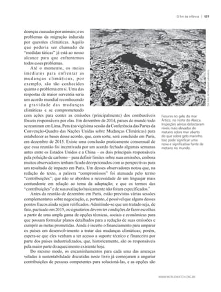 doenças causadas por animais; e os
problemas da migração induzida
por questões climáticas. Aquilo
que poderia ser chamado de
“medidas táticas” já está ao nosso
alcance para que enfrentemos
todosessesproblemas.
Até o momento, os meios
imediatos para enfrentar as
mudanças climáticas, por
exemplo, são tão conhecidos
quanto o problema em si. Uma das
respostas de maior serventia seria
um acordo mundial reconhecendo
a gravidade das mudanças
climáticas e se comprometendo
com ações para conter as emissões (principalmente) dos combustíveis
fósseis responsáveis por elas. Em dezembro de 2014, países do mundo todo
se reuniram em Lima, Peru (na vigésima sessão da Conferência das Partes da
Convenção-Quadro das Nações Unidas sobre Mudanças Climáticas) para
estabelecer as bases desse acordo, que, com sorte, será concluído em Paris,
em dezembro de 2015. Existe uma conclusão praticamente consensual de
que essa reunião foi incentivada por um acordo fechado algumas semanas
antes entre os Estados Unidos e a China – os dois principais responsáveis
pela poluição de carbono – para definir limites sobre suas emissões, embora
muitos observadores tenham ficado decepcionados com as perspectivas para
um resultado de impacto em Paris. Um desses observadores notou que, na
redação do texto, a palavra “compromissos” foi atenuada pelo termo
“contribuições”; que não se abordou a necessidade de um linguajar mais
contundente em relação ao tema da adaptação; e que os termos das
4
“contribuições”edesua avaliaçãobasicamentenãoforam especificados.
Antes da reunião de dezembro em Paris, estão previstas várias sessões
complementares sobre negociação, e, portanto, é possível que alguns desses
pontos fracos ainda sejam retificados. Admitindo-se que um tratado seja, de
fato, pactuado em 2015, os signatários devem ter condições de fazer escolhas
a partir de uma ampla gama de opções técnicas, sociais e econômicas para
que possam formular planos detalhados para a redução de suas emissões e
cumprir as metas prometidas.Ainda é incerto o financiamento para amparar
os países em desenvolvimento a tratar das mudanças climáticas; porém,
espera-se que eles venham a ter acesso a suporte técnico e financeiro por
parte dos países industrializados, que, historicamente, são os responsáveis
pelamaiorpartedoaquecimentoexistentehoje.
Do mesmo modo, os encaminhamentos para cada uma das ameaças
veladas à sustentabilidade discutidas neste livro já começaram a angariar
contribuições de pessoas competentes para solucioná-las, e as opções são
Fissuras no gelo do mar
Ártico, no norte do Alasca.
Inspeções aéreas detectaram
níveis mais elevados de
metano sobre mar aberto
do que sobre gelo marinho.
Isso pode significar uma
nova e significativa fonte de
metano no mundo.
O fim da infância 137
 