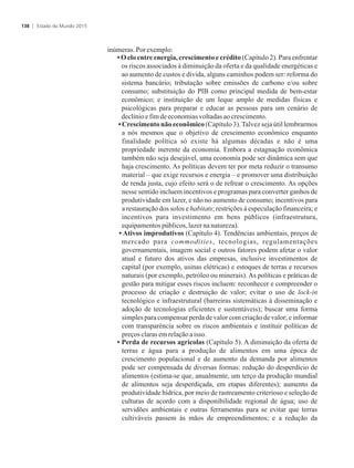 inúmeras.Porexemplo:
• O elo entre energia, crescimento e crédito (Capítulo 2). Para enfrentar
os riscos associados à diminuição da oferta e da qualidade energéticas e
ao aumento de custos e dívida, alguns caminhos podem ser: reforma do
sistema bancário; tributação sobre emissões de carbono e/ou sobre
consumo; substituição do PIB como principal medida de bem-estar
econômico; e instituição de um leque amplo de medidas físicas e
psicológicas para preparar e educar as pessoas para um cenário de
declínioefimdeeconomiasvoltadasaocrescimento.
• Crescimento não econômico (Capítulo 3).Talvez seja útil lembrarmos
a nós mesmos que o objetivo de crescimento econômico enquanto
finalidade política só existe há algumas décadas e não é uma
propriedade inerente da economia. Embora a estagnação econômica
também não seja desejável, uma economia pode ser dinâmica sem que
haja crescimento. As políticas devem ter por meta reduzir o transumo
material – que exige recursos e energia – e promover uma distribuição
de renda justa, cujo efeito será o de refrear o crescimento. As opções
nesse sentido incluem incentivos e programas para converter ganhos de
produtividade em lazer, e não no aumento de consumo; incentivos para
a restauração dos solos e habitats; restrições à especulação financeira; e
incentivos para investimento em bens públicos (infraestrutura,
equipamentospúblicos,lazerna natureza).
• Ativos improdutivos (Capítulo 4). Tendências ambientais, preços de
mercado para commodities, tecnologias, regulamentações
governamentais, imagem social e outros fatores podem afetar o valor
atual e futuro dos ativos das empresas, inclusive investimentos de
capital (por exemplo, usinas elétricas) e estoques de terras e recursos
naturais (por exemplo, petróleo ou minerais). As políticas e práticas de
gestão para mitigar esses riscos incluem: reconhecer e compreender o
processo de criação e destruição de valor; evitar o uso de lock-in
tecnológico e infraestrutural (barreiras sistemáticas à disseminação e
adoção de tecnologias eficientes e sustentáveis); buscar uma forma
simples para compensar perda de valor com criação de valor; e informar
com transparência sobre os riscos ambientais e instituir políticas de
preçosclarasemrelaçãoaisso.
• Perda de recursos agrícolas (Capítulo 5). A diminuição da oferta de
terras e água para a produção de alimentos em uma época de
crescimento populacional e de aumento da demanda por alimentos
pode ser compensada de diversas formas: redução do desperdício de
alimentos (estima-se que, anualmente, um terço da produção mundial
de alimentos seja desperdiçada, em etapas diferentes); aumento da
produtividade hídrica, por meio de rastreamento criterioso e seleção de
culturas de acordo com a disponibilidade regional de água; uso de
servidões ambientais e outras ferramentas para se evitar que terras
cultiváveis passem às mãos de empreendimentos; e a redução da
Estado do Mundo 2015138
 