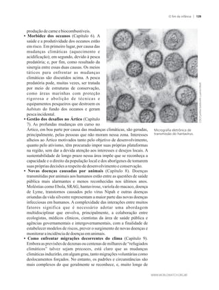 produçãodecarneebiocombustíveis.
• Morbidez dos oceanos (Capítulo 6). A
saúde e a produtividade dos oceanos estão
em risco. Em primeiro lugar, por causa das
mudanças climáticas (aquecimento e
acidificação); em segundo, devido à pesca
predatória; e, por fim, como resultado da
sinergia entre essas duas causas. Os meios
táticos para enfrentar as mudanças
climáticas são discutidos acima. A pesca
predatória pode, muitas vezes, ser tratada
por meio de estruturas de conservação,
como áreas marinhas com proteção
rigorosa e abolição de técnicas e
equipamentos pesqueiros que destroem os
habitats do fundo dos oceanos e geram
pescaincidental.
• Gestão dos desafios no Ártico (Capítulo
7). As profundas mudanças em curso no
Ártico, em boa parte por causa das mudanças climáticas, são geradas,
principalmente, pelas pessoas que não moram nessa zona. Interesses
alheios ao Ártico motivados tanto pelo objetivo de desenvolvimento,
quanto pelo ativismo, têm procurado impor suas próprias plataformas
na região, sem dar a devida atenção aos interesses e desejos locais. A
sustentabilidade de longo prazo nessa área impõe que se reconheça a
capacidade e o direito da população local e dos aborígenes de tomarem
suasprópriasdecisões arespeitodedesenvolvimentoeconservação.
• Novas doenças causadas por animais (Capítulo 8). Doenças
transmitidas por animais aos humanos estão entre as questões de saúde
pública mais alarmantes e menos reconhecidas nos últimos anos.
Moléstias como Ebola, SRAG, hantavirose, varíola do macaco, doença
de Lyme, transtornos causados pelo vírus Nipah e outras doenças
oriundas da vida silvestre representam a maior parte das novas doenças
infecciosas em humanos. A complexidade das interações entre muitos
fatores significa que é necessário adotar uma abordagem
multidisciplinar que envolva, principalmente, a colaboração entre
ecologistas, médicos clínicos, cientistas da área de saúde pública e
agências governamentais e intergovernamentais, com a finalidade de
estabelecer modelos de riscos, prever o surgimento de novas doenças e
monitoraraincidênciadedoenças emanimais.
• Como enfrentar migrações decorrentes do clima (Capítulo 9).
Embora as previsões de dezenas ou centenas de milhares de “refugiados
climáticos” talvez sejam precoces, está claro que as mudanças
climáticas induzirão, em algum grau, tanto migrações voluntárias como
deslocamentos forçados. No entanto, os padrões e circunstâncias são
mais complexos do que geralmente se reconhece, e, muito longe de
Micrografia eletrônica de
transmissão do hantavírus.
O fim da infância 139
 