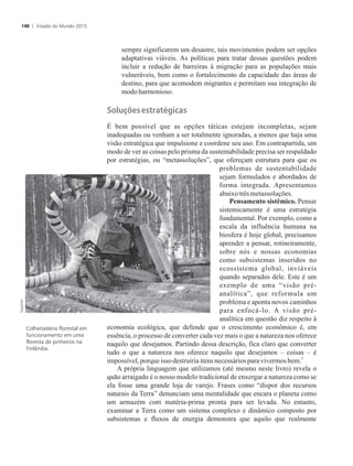 sempre significarem um desastre, tais movimentos podem ser opções
adaptativas viáveis. As políticas para tratar dessas questões podem
incluir a redução de barreiras à migração para as populações mais
vulneráveis, bem como o fortalecimento da capacidade das áreas de
destino, para que acomodem migrantes e permitam sua integração de
modoharmonioso.
������es�estratégicas
É bem possível que as opções táticas estejam incompletas, sejam
inadequadas ou venham a ser totalmente ignoradas, a menos que haja uma
visão estratégica que impulsione e coordene seu uso. Em contrapartida, um
modo de ver as coisas pelo prisma da sustentabilidade precisa ser respaldado
por estratégias, ou “metassoluções”, que ofereçam estrutura para que os
problemas de sustentabilidade
sejam formulados e abordados de
forma integrada. Apresentamos
abaixotrês metassoluções.
Pensamento sistêmico. Pensar
sistemicamente é uma estratégia
fundamental. Por exemplo, como a
escala da influência humana na
biosfera é hoje global, precisamos
aprender a pensar, rotineiramente,
sobre nós e nossas economias
como subsistemas inseridos no
ecossistema global, inviáveis
quando separados dele. Este é um
exemplo de uma “visão pré-
analítica”, que reformula um
problema e aponta novos caminhos
para enfocá-lo. A visão pré-
analítica em questão diz respeito à
economia ecológica, que defende que o crescimento econômico é, em
essência, o processo de converter cada vez mais o que a natureza nos oferece
naquilo que desejamos. Partindo dessa descrição, fica claro que converter
tudo o que a natureza nos oferece naquilo que desejamos – coisas – é
5
impossível,porqueisso destruiriaitens necessáriospara vivermos bem.
A própria linguagem que utilizamos (até mesmo neste livro) revela o
quão arraigado é o nosso modelo tradicional de enxergar a natureza como se
ela fosse uma grande loja de varejo. Frases como “dispor dos recursos
naturais da Terra” denunciam uma mentalidade que encara o planeta como
um armazém com matéria-prima pronta para ser levada. No entanto,
examinar a Terra como um sistema complexo e dinâmico composto por
subsistemas e fluxos de energia demonstra que aquilo que realmente
Colheitadeira florestal em
funcionamento em uma
floresta de pinheiros na
Finlândia.
Estado do Mundo 2015140
 