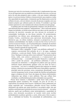 fazemos por meio do crescimento econômico não é simplesmente tirar uma
árvore do lugar para usar sua madeira na construção de uma casa, ou tirar um
peixe do mar para prepará-lo para o jantar, e sim que estamos subtraindo
partes vivas de um sistema. Embora o sistema terrestre seja complexo e tenha
alta capacidade de regeneração, o tratamento que lhe dispensamos ocorre há
milhares de anos, com um número crescente de pessoas ocupadas com seus
próprios projetos que subtraem partes do sistema. O resultado é que hoje
estamosapreensivoscomaiminênciadecolocarabiosfera em sério perigo.
A mudança para um modo de pensamento sistêmico sem dúvida leva a
uma definição bem mais ampla de ”ambientalismo”. Não é suficiente apenas
limpar rios poluídos, ou fechar usinas elétricas movidas a carvão, para que as
emissões de mercúrio causadas por eles deixem de envenenar as
comunidades localizadas na rota dessas emissões. Os acontecimentos
sociopolíticos nos últimos anos, principalmente, mas não apenas, nos
Estados Unidos, contribuíram para aprisionar determinadas forças
destrutivas que, em última instância, ameaçam as perspectivas de uma
autêntica sustentabilidade. Gus Speth, ex-reitor da Yale School of Forestry
and Environmental Studies, que foi primordial para a fundação do Instituto
Mundial de Recursos Humanos e do Conselho de Defesa dos Recursos
Naturais,formulaaquestão doseguintemodo:
Precisamos voltar a perguntar: 'O que é um problema ambiental?' A
resposta convencional dirá poluição do ar e da água, mudanças
climáticas, e assim por diante. Porém, como seria se nossa resposta
fosse: 'Qualquer evento que afete o meio ambiente'? Se pensarmos dessa
forma, então, com certeza a plutocracia e a 'corporocracia' que
enfrentamos hoje — a ascendência do poder financeiro e corporativo
sobre o poder das pessoas – são problemas ambientais. E mais: a
concessão de autonomia e a delegação de poderes para que pessoas
artificiais façam praticamente qualquer coisa em nome do lucro e
crescimento – isso sim é a verdadeira natureza das empresas no mundo
de hoje; o fetiche do crescimento do PIB como o bem público supremo e
principal meta dos governos; nosso consumismo desenfreado; nossa
enorme insegurança social, em que metade das famílias mal ganha para
pagar as despesas do mês. Esses são alguns dos fatores determinantes
subjacentes que afetam o meio ambiente. Para que colham bons
6
resultados,osambientalistasprecisarãocontemplaressas questões.
Pensar dessa maneira é estimulante e pode trazer tanto revelações
inesperadas quanto resistência. Por exemplo, há cerca de 30 anos, os
especialistas em nutrição Joan Gussow e Katherine Clancy publicaram um
artigo sugerindo que “consumidores educados devem fazer escolhas
alimentares não apenas que sejam benéficas à sua própria saúde, mas que
também contribuam para a proteção de nossos recursos naturais” – em outras
palavras, aquilo que escolhemos comer (principalmente a quantidade de
carne, uma demanda ascendente no mundo todo) pode moldar
profundamente as práticas agrícolas e, assim, afetar, para o bem ou para o
mal, a viabilidade da biosfera. Na comunidade de ambientalistas, esse
O fim da infância 141
 