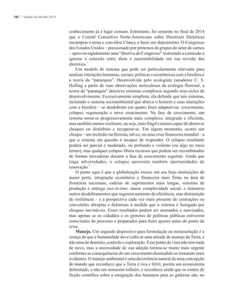 conhecimento já é lugar comum. Entretanto, foi somente no final de 2014
que o Comitê Consultivo Norte-Americano sobre Diretrizes Dietéticas
encampou o tema e convidou Clancy a fazer um depoimento. O Congresso
dos Estados Unidos – pressionado por protestos de grupos do setor de carnes
– aprovou rapidamente uma “diretiva do Congresso instruindo a comissão a
ignorar a conexão entre dieta e sustentabilidade em sua revisão das
7
diretrizes.
Um modelo de sistema que pode ser particularmente relevante para
analisar interações humanas, sociais, políticas e econômicas com a biosfera é
a teoria da “panarquia”. Desenvolvida pelo ecologista canadense C. S.
Holling a partir de suas observações meticulosas da ecologia florestal, a
teoria da “panarquia” descreve sistemas complexos segundo seus ciclos de
desenvolvimento. Excessivamente simplista, ela defende que tais sistemas,
incluindo o sistema socioambiental que abarca o homem e suas interações
com a biosfera – se desdobram em quatro fases adaptativas: crescimento,
colapso, regeneração e novo crescimento. Na fase de crescimento, um
sistema torna-se progressivamente mais complexo, integrado e eficiente,
mas também menos resiliente, ou seja, mais frágil e menos capaz de absorver
choques ou distúrbios e recuperar-se. Em algum momento, ocorre um
choque – um incêndio na floresta, talvez, ou uma crise financeira mundial – a
que o sistema em questão é incapaz de responder. O colapso resultante
poderá ser parcial e moderado, ou profundo e violento (ou algo no meio
termo), mas qualquer colapso libera recursos que podem ser recombinados
de formas inovadoras durante a fase de crescimento seguinte. Ainda que
traga adversidades, o colapso apresenta também oportunidades de
8
renovação.
O ponto aqui é que a globalização trouxe em seu bojo instituições de
maior porte, integração econômica e financeira mais firme na área de
fronteiras nacionais, cadeias de suprimentos mais longas, sistemas de
produção e entrega just-in-time, maior complexidade social, e inúmeros
outros desdobramentos que sugerem aumento de eficiência, mas diminuição
de resiliência – e a perspectiva cada vez mais presente de contrações ou
convulsões abruptas e dolorosas à medida que o sistema é fustigado por
choques inevitáveis. Esses resultados podem ser atenuados e suavizados,
mas apenas se os cidadãos e os gestores de políticas públicas estiverem
conscientes do processo e preparados para fazer ajustes antes do ponto de
crise.
Manejo. Um segundo dispositivo para formulação ou metassolução é a
crença de que a humanidade deve cultivar uma atitude de manejo da Terra, e
não uma de domínio, controle e exploração. Esse ponto de vista não tem nada
de novo, mas a necessidade de sua adoção tornou-se muito mais urgente
conforme as consequências de um crescimento desmedido se tornaram mais
evidentes. O manejo ambiental é uma decorrência natural de uma concepção
de mundo que reconhece que a Terra é rica e fértil, porém um ecossistema
delimitado, e não um armazém infinito, e reconhece ainda que os contos de
ficção científica sobre a emigração dos humanos para as galáxias são, no
Estado do Mundo 2015142
 