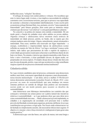 melhordoscasos, “soluções”duvidosas.
O enfoque de manejo tem caráter prático e virtuoso. Ele reconhece que
este é o único lugar onde vivemos, e isso implica a necessidade de cuidados
constantes com o ecossistema terrestre, para que se preserve sua capacidade
de sustentar e alimentar a humanidade indefinidamente. Como escrito pelo
economista ecólogo Herman Daly, isso, portanto, envolve “uma expansão de
fraternidade” para futuras gerações, bem como para as inúmeras outras
9
criaturasquesão nossas “coevolutivas”e comquempartilhamosoplaneta.
No conceito e na prática de manejo está contida a maturidade. De um
modo geral, a função de cuidador recai sobre adultos ou jovens adultos.
Algumas crianças e adolescentes talvez mostrem sinais notáveis de
maturidade em idade precoce, porém, no fundo, não se espera que eles
estejam maduros antes do tempo.Alguns, naturalmente, jamais alcançarão a
maturidade. Para esses, também está reservado um lugar importante – a
energia, exuberância e impetuosidade típicas da adolescência (como
refletido no mantra do Vale do Silício “vai logo e arrebenta”) nunca serão
inúteis; tudo indica que precisaremos de todo o espírito de urgência e
criatividade que possamos reunir para solucionar os problemas diante de nós
hoje e no futuro. No entanto, é preciso que alguém mantenha a mão firme no
leme e mire o horizonte, e essas qualidades devem, de algum modo, ser
perpetuadas em nossa espécie. O simples desejo dessa virtude não fará com
que ela seja alcançada, porém, o que será que aconteceria se algo semelhante
surgisseapartirdeumprocesso estruturadoinstitucionalmente?
�idada�ia�sólida
Se é que existem candidatos para tal processo, certamente uma democracia
melhor, mais forte, com maior capacidade de respostas e mais disseminada –
nossa terceira metassolução – é um deles, talvez o melhor. O Worldwatch
tentou demonstrar anteriormente (consultar Estado do Mundo 2014: como
governar em nome da sustentabilidade) que uma mudança em nossos
sistemas políticos no sentido de delegar mais poderes aos movimentos
sociais pode ser um modo potente para assumir os desafios da
sustentabilidade:
uma democracia com lideranças intermediárias (ao contrário das que
começam e terminam nas urnas) parece ser a pátria natural das iniciativas
relativas à sustentabilidade – se é que podemos dizer que uma ideia nova
como sustentabilidade tem uma. ... Onde a democracia já está implantada, os
cidadãos e as organizações da sociedade civil precisam tirar o melhor
proveito da liberdade existente para organizar, protestar, deliberar, levar suas
contribuições aos governos e exigir ação. Nos locais onde a democracia é só
de fachada ou simplesmente ausente, são necessárias táticas mais seguras. O
objetivo é o mesmo: criar a força irresistível e indispensável para gerar uma
10
reaçãopositiva.
A democracia que vem das bases, nas ações de massa, tem uma longa e
O fim da infância 143
 