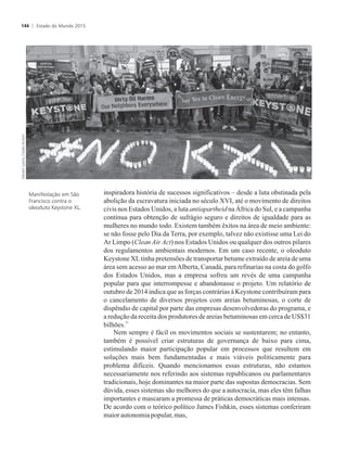 inspiradora história de sucessos significativos – desde a luta obstinada pela
abolição da escravatura iniciada no século XVI, até o movimento de direitos
civis nos Estados Unidos, a luta antiapartheid na África do Sul, e a campanha
contínua para obtenção de sufrágio seguro e direitos de igualdade para as
mulheres no mundo todo. Existem também êxitos na área de meio ambiente:
se não fosse pelo Dia da Terra, por exemplo, talvez não existisse uma Lei do
Ar Limpo (Clean Air Act) nos Estados Unidos ou qualquer dos outros pilares
dos regulamentos ambientais modernos. Em um caso recente, o oleoduto
Keystone XLtinha pretensões de transportar betume extraído de areia de uma
área sem acesso ao mar emAlberta, Canadá, para refinarias na costa do golfo
dos Estados Unidos, mas a empresa sofreu um revés de uma campanha
popular para que interrompesse e abandonasse o projeto. Um relatório de
outubro de 2014 indica que as forças contrárias à Keystone contribuíram para
o cancelamento de diversos projetos com areias betuminosas, o corte de
dispêndio de capital por parte das empresas desenvolvedoras do programa, e
a redução da receita dos produtores de areias betuminosas em cerca de US$31
11
bilhões.
Nem sempre é fácil os movimentos sociais se sustentarem; no entanto,
também é possível criar estruturas de governança de baixo para cima,
estimulando maior participação popular em processos que resultem em
soluções mais bem fundamentadas e mais viáveis politicamente para
problema difíceis. Quando mencionamos essas estruturas, não estamos
necessariamente nos referindo aos sistemas republicanos ou parlamentares
tradicionais, hoje dominantes na maior parte das supostas democracias. Sem
dúvida, esses sistemas são melhores do que a autocracia, mas eles têm falhas
importantes e mascaram a promessa de práticas democráticas mais intensas.
De acordo com o teórico político James Fishkin, esses sistemas conferiram
maiorautonomiapopular,mas,
Manifestação em São
Francisco contra o
oleoduto Keystone XL.
Estado do Mundo 2015144
 