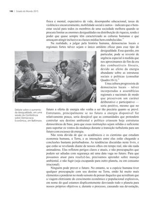 física e mental, expectativa de vida, desempenho educacional, taxas de
violência e encarceramento, mobilidade social e outros – indicam que o bem-
estar social para todos os membros de uma sociedade melhora quando se
procura limitar as enormes desigualdades na distribuição de riqueza, renda e
poder que quase sempre têm caracterizado as culturas humanas e que
15
ameaçamatingirinclusiveasclasses médiasbem estabelecidas.
Na realidade, a julgar pela história humana, democracias locais e
regionais fortes talvez sejam o único antídoto eficaz para esse tipo de
desigualdade. Essa questão, em
particular, pode se revestir de
urgência especial à medida que
nos aproximamos do fim da era
dos combustíveis fósseis,
devido ao efeito da energia
abundante sobre as estruturas
sociais e políticas (consultar
16
Quadro10-1).
Uma cultura progressista de
democracias locais – talvez
incorporadas a assembleias
regionais e nacionais de modo
que preservem um caráter
deliberativo e participativo —
seria positivo, mesmo que no
futuro a oferta de energia não venha a ser tão precária quanto se prevê.
Entretanto, principalmente se no futuro a energia disponível for
relativamente pouca, seria desejável que as comunidades que pretendem
controlar seu destino ambiental e político criassem hoje estruturas
democráticas de base, para que essas instituições sejam sólidas o suficiente
para suportar os ventos da mudança durante a transição turbulenta para um
futurocom escassez de energia.
Não resta dúvida de que os acadêmicos e os cientistas que estudam
economia humana, a Terra, e as interações entre elas estão chegando a
conclusões bastante perturbadoras. As tendências discutidas neste livro, e
que estão se revelando diante de nossos olhos em tempo real, não são nada
animadoras. Elas refletem perigos claros e atuais, e não preocupações que
podem ser adiadas com segurança até uma data vaga no futuro. Para que
possamos atuar para resolvê-las, precisamos aprender sobre manejo
ambiental, e não fugir (seja escapando para outro planeta, ou em consumo
irracional).
Ninguém pode prever o futuro. No entanto, se a espécie humana tiver
qualquer preocupação com seu destino na Terra, então há muito mais
elementos a ponderar no modo sensato de pensar daqueles que acreditam que
a viagem eletrizante do crescimento econômico e populacional explosivos,
em nome do qual estamos displicentemente desviando todo o planeta para
nossos próprios objetivos e, durante o processo, causando sua devastação,
Debate sobre o aumento
da desigualdade, em uma
sessão da Conferência
sobre Democracia
Econômica, em Baltimore.
Estado do Mundo 2015146
 