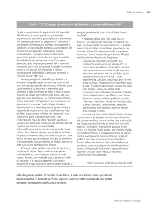 está chegando ao fim. O caráter desse fim é, a cada dia, menos uma questão de
nossa escolha. É hora de o Homo sapiens sapiens estar à altura de seu nome
umtantopretenciosoemlatim,ecrescer.
Desde o surgimento da agricultura, há cerca de
10 mil anos, a maior parte das sociedades
organizou-se para uma produção com excedente.
Em comparação com as pequenas e “niveladas”
sociedades formadas por bandos de caçadores e
coletores, as sociedades agrícolas aumentaram de
tamanho e produziram hierarquias sociais
verticalizadas, com governantes abastados,
guerreiros, padres e artesãos no topo, e massas
de trabalhadores pobres na base. Com raras
exceções, essa disposição parecia ser o quinhão
reservado pela vida às pessoas e, estatisticamente,
isso era favorecido por filosofias e valores
justificadores elaborados, como por exemplo o
“direito divino” dos reis.
A expropriação do trabalho proletário – a
energia – daqueles posicionados na base social
(em uma proporção de centenas ou milhares para
cada membro da elite) foi o elemento que
permitiu à elite desfrutar de lazer e luxo. E assim
ficaram as coisas por milhares de anos, até que
algo de novo aconteceu: os combustíveis fósseis.
Como discutido no Capítulo 2, no momento em
aprendemos a extrair combustíveis fósseis e
desenvolvemos a tecnologia para potencializar a
capacidade ocupacional dos trabalhadores, nós,
de fato, capturamos milhões de “escravos” e os
colocamos para trabalhar para nós. Essa
enxurrada de mão de obra “barata” ajudou a
causar uma profunda mudança na distribuição da
riqueza, ao menos nas sociedades
industrializadas, na forma de uma grande classe
média. Nos últimos séculos, centenas de milhões
de pessoas tiveram a boa sorte de nascer em uma
época em que podiam dispor do tipo de conforto
e prosperidade desconhecidos de todos, exceto da
elite da era pré-combustíveis fósseis.
Como o poder político vai atrás da riqueza, o
surgimento dessa classe média trouxe poder
considerável e, com o tempo, democracia de
massa. Porém, se é verdade que o poder vai atrás
da riqueza, e a riqueza depende da energia
disponível, o que acontece com o poder quando a
energia proveniente dos combustíveis fósseis
declina?
A resposta talvez seja “de volta para o
futuro”. Em épocas de carência energética (ou
seja, na maior parte de nossa história), o padrão
recorrente de elites minoritárias governarem as
massas pobres foi onipresente nas sociedades
humanas. Como observado por Ronald Wright
em Uma Breve História do Progresso:
Quando os espanhóis chegaram ao
continente americano, no século XVI, os
povos dos hemisférios ocidental e oriental
não haviam se encontrado desde que seus
ancestrais partiram, na Era do Gelo, como
caçadores em busca de caça... duas
experiências culturais, separadas por 15 mil
anos ou mais, finalmente se encontram cara
a cara. É surpreendente que, depois de todo
esse tempo, cada uma delas pôde
reconhecer as instituições da outra. Quando
Cortés desembarcou no México, encontrou
estradas, canais, cidades, palácios, escolas,
tribunais, mercados, obras de irrigação, reis,
padres, templos, camponeses, exércitos,
astrônomos, mercadores, esporte, teatro,
arte, música e livros.
Em uma era pós-combustíveis fósseis, em que
o suprimento de energia caiu vertiginosamente,
há poucos motivos para acreditar que a alocação
da riqueza disponível não se reverterá para seu
padrão “civilizado” tradicional: poucos muito
ricos, e a maioria muito pobre. Do mesmo modo,
o encolhimento ou o desaparecimento da classe
média significa uma reconcentração de poder
político no topo. Uma era pós-combustíveis
fósseis talvez venha a ser tão vulnerável a essa
condição quanto qualquer sociedade existente
antes da Revolução Industrial—especialmente
quando, ao que tudo indica, já estamos
caminhando nessa direção.
Fonte: Consultar nota 16 ao final do texto.
O fim da infância 147
 