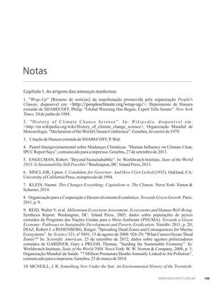 Notas
Capítulo 1. As origens das ameaças modernas
1. Wrap-Up” [Resumo de notícias] da manifestação promovida pela organização People's
Climate, disponível em: http://peoplesclimate.org/wrap-up/; Depoimento de Hansen
extraído de SHABECOFF, Philip. Global Warming Has Begun, Expert Tells Senate”. New York
Times,24de junhode1988.
2. History of Climate Chance Science”. In: Wikipedia, disponível em:
http://en.wikipedia.org/wiki/History_of_climate_change_science; Organização Mundial de
Meteorologia.DeclarationoftheWorldClimateConference.Genebra,fevereirode1979.
3. Citaçãode Hansen extraídadeSHABECOFF,P.Ibid.
4. Painel Intergovernamental sobre Mudanças Climáticas. Human Influence on Climate Clear,
IPCCReportSays”,comunicadopara aimprensa.Genebra,27desetembrode2013.
5. ENGELMAN, Robert. Beyond Sustainababble”. In: Worldwatch Institute, State of the World
2013:IsSustainabilityStillPossible?Washington,DC:Island Press,2013.
6. SINCLAIR, Upton. I, Candidate for Governor: And How I Got Licked (1935). Oakland, CA:
UniversityofCaliforniaPress, reimpressãode1994.
7. KLEIN, Naomi. This Changes Everything: Capitalism vs. The Climate. Nova York: Simon 
Schuster,2014.
8. Organização para a Cooperação e Desenvolvimento Econômico. Towards Green Growth. Paris:
2011,p.9.
9. REID, Walter V. et al. Millennium Ecosystem Assessment: Ecosystems and Human Well-Being,
Synthesis Report. Washington, DC: Island Press, 2005; dados sobre populações de peixes
extraídos de Programa das Nações Unidas para o Meio Ambiente (PNUMA). Towards a Green
Economy: Pathways to Sustainable Development and Poverty Eradication. Nairóbi: 2011, p. 20;
DIAZ, Robert J. e ROSENBERG, Rutger. Spreading Dead Zones and Consequences for Marine
Ecosystems”. In: Science 321, nº 5891, 15 de agosto de 2008: 926-29; What Causes Ocean 'Dead
Zones'? In: Scientific American, 25 de setembro de 2012; dados sobre agentes polinizadores
extraídos de GARDNER, Gary e PRUGH, Thomas. Seeding the Sustainable Economy”. In:
Worldwatch Institute, State of the World 2008. Nova York: W. W. Norton  Company, 2008, p. 3;
Organização Mundial da Saúde. 7 Million Premature Deaths Annually Linked to Air Pollution”,
comunicadopara aimprensa.Genebra:25de marçode2014.
10. MCNEILL, J. R. Something New Under the Sun: An Environmental History of the Twentieth-
149
 