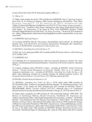 CenturyWorld.NovaYork:W.W.NortonCompany,2000,p.11.
11. Ibid.,p.13.
12. Dados sobre meados do século 1700 extraídos de GARDNER, Gary T. Inspiring Progress.
Nova York: W. W. Norton  Company, 2006; Science Intelligence and InfoPros. How Many
S c i e n c e J o u r n a l s ?  2 3 d e j a n e i r o d e 2 0 1 2 , d i s p o n í v e l e m :
http://scienceintelligence.wordpress.com/2012/01/23/how-many-science-journals/;
EVELETH, Rose. Academics Write Papers Arguing Over How Many People Read (And Cite)
Their Papers”. In: Smithsonian, 25 de março de 2014; VAN NOORDEN, Richard. Global
Scientific Output Doubles Every NineYears”. In: Nature Newsblog, 7 de maio de 2014, disponível
em: http://blogs.nature.com/news/2014/05/global-scientific-output-doubles-every-nine-
years.html.
13.GARDNER. Inspiring Progress.
14. Consultar GOWDY, John M. Governance, Sustainability, and Evolution”. In: Worldwatch
Institute. State of the World 2014: Governing for Sustainability. Washington, DC: Island Press,
2014,pp.31-40;MCNEILL.SomethingNew Underthe Sun,xxiv.
15.MCNEILL.SomethingNewUnder the Sun,p.15.
16. Ibid., pp. 14, 31; dados para2000 e 2013 extraídosde BP, BPStatistical Reviewof World Energy
2014.Londres:2014.
17.GARDNER. Ibid.
18. Compilado da U.S. Geological Survey, Mineral Commodity Summaries. Reston, VA: várias
edições, e de International Iron and Steel Institute. A Handbook of World Steel Statistics. Bruxelas:
1978,p.1.
19. Citação, tendência entre 1970-2010 e China – extraídas de PNUMA. Global Chemicals
Outlook - Towards Sound Management of Chemicals. Nairóbi: 2013, xv, p. 11; número de
compostos sintetizados e uso – extraídos de MCNEILL. Something New Under the Sun, p. 28;
dados sobre duplicação extraídos do Conselho Europeu da Indústria Química (Cefic). The
EuropeanChemicalIndustry:FactsFigures 2013.Bruxelas:janeirode 2014.
20. PNUMA. GlobalChemicals Outlook,xv,10.
21. MCNEILL. Something New Under the Sun, p. 25-26; dados sobre 2000 extraídos de
STYSLINGER, Matt. Fertilizer Consumption Declines Sharply”. In: Worldwatch Institute. Vital
Signs Online, 21 de outubro de 2010; projeção para 2013 extraída de HEFFER, Patrick e
PRUD'HOMME, Michel. Fertilizer Outlook 2013-2017, elaborado para a 81ª Conferência
InternacionaldaAssociaçãodeIndústriasdeFertilizantes,Chicago,IL, 20-22demaiode2013,4.
22. Dados sobre a produção em 1900 extraídos de The Automobile Industry, 1900-1909”, The
History of Technology Website, Bryant University, Smithfield, RI, disponível em:
http://web.bryant.edu/~ehu/h364/materials/cars/cars%20_10.htm; RENNER,
Michael. Auto Production Sets New Record, Fleet Surpasses 1 Billion Mark”. In: Worldwatch
Institute, Vital Signs Online, 4 de junho de 2014; dados sobre a frota em 1900 extraídos de History
of Motor Car/Automobile Production 1900-2003”, disponível em: www.carhistory4u.com/the-
last-100-years/car-production; dados sobre 1910 extraídos de MCNEILL. Something New Under
the Sun, p. 60; dados sobre 1960 extraídos de RENNER, Michael. Rethinking the Role of the
Automobile, Worldwatch Paper 84. Washington, DC: junho de 1988; dados sobre 2013 extraídos
Estado do Mundo 2015150
 