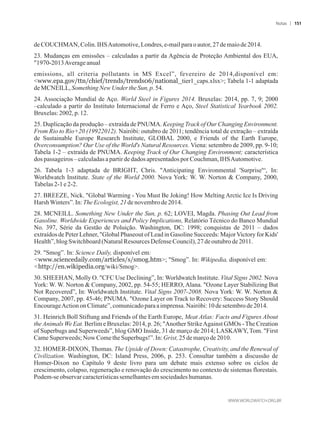 deCOUCHMAN, Colin.IHSAutomotive,Londres,e-mailparaoautor,27demaiode 2014.
23. Mudanças em emissões – calculadas a partir da Agência de Proteção Ambiental dos EUA,
1970-2013Averageanual
emissions, all criteria pollutants in MS Excel”, fevereiro de 2014,disponível em:
www.epa.gov/ttn/chief/trends/trends06/national_tier1_caps.xlsx; Tabela 1-1 adaptada
deMCNEILL,SomethingNew Under the Sun,p.54.
24. Associação Mundial de Aço. World Steel in Figures 2014. Bruxelas: 2014, pp. 7, 9; 2000
–calculado a partir do Instituto Internacional de Ferro e Aço, Steel Statistical Yearbook 2002.
Bruxelas:2002,p. 12.
25. Duplicação da produção – extraída de PNUMA. Keeping Track of Our Changing Environment.
From Rio to Rio+20 (19922012). Nairóbi: outubro de 2011; tendência total de extração – extraída
de Sustainable Europe Research Institute, GLOBAL 2000, e Friends of the Earth Europe,
Overconsumption? Our Use of the World's Natural Resources. Viena: setembro de 2009, pp. 9-10;
Tabela 1-2 – extraída de PNUMA. Keeping Track of Our Changing Environment; característica
dospassageiros–calculadasapartirdedadosapresentadosporCouchman,IHSAutomotive.
26. Tabela 1-3 adaptada de BRIGHT, Chris. Anticipating Environmental 'Surprise'“, In:
Worldwatch Institute. State of the World 2000. Nova York: W. W. Norton  Company, 2000,
Tabelas2-1 e2-2.
27. BREEZE, Nick. Global Warming - You Must Be Joking! How Melting Arctic Ice Is Driving
HarshWinters”.In: TheEcologist,21denovembrode2014.
28. MCNEILL. Something New Under the Sun, p. 62; LOVEI, Magda. Phasing Out Lead from
Gasoline. Worldwide Experiences and Policy Implications, Relatório Técnico do Banco Mundial
No. 397, Série da Gestão de Poluição. Washington, DC: 1998; conquistas de 2011 – dados
extraídos de Peter Lehner, Global Phaseout of Lead in Gasoline Succeeds: MajorVictory for Kids'
Health”,blogSwitchboard(NaturalResources DefenseCouncil),27deoutubro de2011.
29. Smog”. In: Science Daily, disponível em:
www.sciencedaily.com/articles/s/smog.htm; Smog”. In: Wikipedia, disponível em:
http://en.wikipedia.org/wiki/Smog.
30. SHEEHAN, Molly O. CFC Use Declining”, In: Worldwatch Institute. Vital Signs 2002. Nova
York: W. W. Norton  Company, 2002, pp. 54-55; HERRO, Alana. Ozone Layer Stabilizing But
Not Recovered”, In: Worldwatch Institute. Vital Signs 2007-2008. Nova York: W. W. Norton 
Company, 2007, pp. 45-46; PNUMA. Ozone Layer on Track to Recovery: Success Story Should
EncourageActiononClimate”,comunicadopara aimprensa.Nairóbi:10desetembrode 2014.
31. Heinrich Boll Stiftung and Friends of the Earth Europe, Meat Atlas: Facts and Figures About
theAnimals We Eat. Berlim e Bruxelas: 2014, p. 26; Another StrikeAgainst GMOs -The Creation
of Superbugs and Superweeds”, blog GMO Inside, 31 de março de 2014; LASKAWY, Tom. First
CameSuperweeds;NowCometheSuperbugs!”.In:Grist, 25demarçode2010.
32. HOMER-DIXON, Thomas. The Upside of Down: Catastrophe, Creativity, and the Renewal of
Civilization. Washington, DC: Island Press, 2006, p. 253. Consultar também a discussão de
Homer-Dixon no Capítulo 9 deste livro para um debate mais extenso sobre os ciclos de
crescimento, colapso, regeneração e renovação do crescimento no contexto de sistemas florestais.
Podem-seobservarcaracterísticassemelhantesemsociedadeshumanas.
Notas 151
 