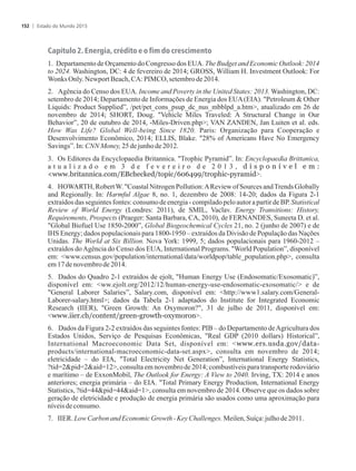 Capítulo 2. Energia, crédito e o fim do crescimento
1. Departamento de Orçamento do Congresso dos EUA. The Budget and Economic Outlook: 2014
to 2024. Washington, DC: 4 de fevereiro de 2014; GROSS, William H. Investment Outlook: For
WonksOnly.NewportBeach,CA:PIMCO,setembrode2014.
2. Agência do Censo dos EUA. Income and Poverty in the United States: 2013. Washington, DC:
setembro de 2014; Departamento de Informações de Energia dos EUA(EIA). Petroleum  Other
Liquids: Product Supplied”, /pet/pet_cons_psup_dc_nus_mbblpd_a.htm, atualizado em 26 de
novembro de 2014; SHORT, Doug. Vehicle Miles Traveled: A Structural Change in Our
Behavior”, 20 de outubro de 2014, -Miles-Driven.php; VAN ZANDEN, Jan Luiten et al. eds.
How Was Life? Global Well-being Since 1820. Paris: Organização para Cooperação e
Desenvolvimento Econômico, 2014; ELLIS, Blake. 28% of Americans Have No Emergency
Savings”.In:CNN Money,25dejunho de2012.
3. Os Editores da Encyclopaedia Britannica. Trophic Pyramid”. In: Encyclopaedia Brittanica,
a t u a l i z a d o e m 3 d e f e v e r e i r o d e 2 0 1 3 , d i s p o n í v e l e m :
www.britannica.com/EBchecked/topic/606499/trophic-pyramid.
4. HOWARTH, RobertW. Coastal Nitrogen Pollution:AReview of Sources andTrends Globally
and Regionally. In: Harmful Algae 8, no. 1, dezembro de 2008: 14-20; dados da Figura 2-1
extraídos das seguintes fontes: consumo de energia - compilado pelo autor a partir de BP. Statistical
Review of World Energy (Londres: 2011), de SMIL, Vaclav. Energy Transitions: History,
Requirements, Prospects (Praeger: Santa Barbara, CA, 2010), de FERNANDES, Suneeta D. et al.
Global Biofuel Use 1850-2000”, Global Biogeochemical Cycles 21, no. 2 (junho de 2007) e de
IHS Energy; dados populacionais para 1800-1950 – extraídos da Divisão de População das Nações
Unidas. The World at Six Billion. Nova York: 1999, 5; dados populacionais para 1960-2012 –
extraídos doAgência do Censo dos EUA, International Programs. World Population”, disponível
em: www.census.gov/population/international/data/worldpop/table_population.php, consulta
em17denovembrode2014.
5. Dados do Quadro 2-1 extraídos de ejolt, Human Energy Use (Endosomatic/Exosomatic)”,
disponível em: ww.ejolt.org/2012/12/human-energy-use-endosomatic-exosomatic/ e de
General Laborer Salaries”, Salary.com, disponível em: http://www1.salary.com/General-
Laborer-salary.html; dados da Tabela 2-1 adaptados do Institute for Integrated Economic
Research (IIER), Green Growth: An Oxymoron?, 31 de julho de 2011, disponível em:
www.iier.ch/content/green-growth-oxymoron.
6. Dados da Figura 2-2 extraídos das seguintes fontes: PIB – do Departamento deAgricultura dos
Estados Unidos, Serviço de Pesquisas Econômicas, Real GDP (2010 dollars) Historical”,
International Macroeconomic Data Set, disponível em: www.ers.usda.gov/data-
products/international-macroeconomic-data-set.aspx, consulta em novembro de 2014;
eletricidade – do EIA, Total Electricity Net Generation”, International Energy Statistics,
?tid=2pid=2aid=12, consulta em novembro de 2014; combustíveis para transporte rodoviário
e marítimo – de ExxonMobil, The Outlook for Energy: A View to 2040. Irving, TX: 2014 e anos
anteriores; energia primária – do EIA. Total Primary Energy Production, International Energy
Statistics, ?tid=44pid=44aid=1, consulta em novembro de 2014. Observe que os dados sobre
geração de eletricidade e produção de energia primária são usados como uma aproximação para
níveisdeconsumo.
7. IIER. LowCarbonand EconomicGrowth-KeyChallenges.Meilen,Suíça:julho de2011.
Estado do Mundo 2015152
 