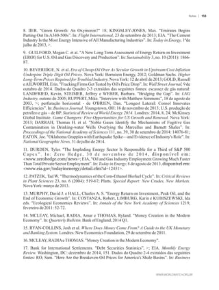 8. IIER. Green Growth: An Oxymoron? 18; KINGSLEY-JONES, Max. Emirates Begins
Parting Out Its A340-500s”. In: Flight International, 23 de setembro de 2013; EIA. The Cement
Industry Is the Most Energy Intensive ofAll Manufacturing Industries”. In: Today in Energy, 1ºde
julhode 2013,.
9. GUILFORD, Megan C. et al. ANew Long TermAssessment of Energy Return on Investment
(EROI) for U.S. Oil and Gas Discovery and Production”. In: Sustainability 3, no. 10 (2011): 1866-
87.
10. BEVERIDGE, N. et al. Era of Cheap Oil Over As Secular Growth in Upstream Cost Inflation
Underpins Triple Digit Oil Prices. Nova York: Bernstein Energy, 2012; Goldman Sachs. Higher
Long-Term Prices Required for Troubled Industry. NovaYork: 12 de abril de 2013; GOLD, Russell
eAILWORTH, Erin. Fracking Firms GetTested by Oil's Price Drop”. In: Wall Street Journal, 9 de
outubro de 2014. Dados do Quadro 2-3 extraídos das seguintes fontes: escassez de gás natural:
LANDFRIED, Kevin, STEIMER, Jeffrey e WEBER, Barbara. Bridging the Gap”. In: LNG
Industry, outono de 2005; RUPPERT, Mike. Interview with Matthew Simmons”, 18 de agosto de
2003, ; perfuração horizontal - de O'BRIEN, Dan. Longest Lateral: Consol Innovates
Efficiencies”. In: Business Journal. Youngstown, OH: 16 de novembro de 2013; U.S. produção de
petróleo e gás – de BP. Statistical Review of World Energy 2014. Londres: 2014, 8, 24; McKinsey
Global Institute. Game Changers: Five Opportunities for US Growth and Renewal. Nova York:
2013; DARRAH, Thomas H. et al. Noble Gases Identify the Mechanisms of Fugitive Gas
Contamination in Drinking-water Wells Overlying the Marcellus and Barnett Shales”. In:
Proceedings of the National Academy of Sciences 111, no. 39, 30 de setembro de 2014: 14076-81;
EATON, Joe. Oklahoma Grapples with Earthquake Spike—and Evidence of Industry's Role”. In:
National GeographicNews, 31dejulhode2014.
11. DURDEN, Tyler. The Imploding Energy Sector Is Responsible for a Third of SP 500
C a p e x ” . I n : Z e r o H e d g e , 3 0 d e n o v e m b r o d e 2 0 1 4 , d i s p o n í v e l e m :
www.zerohedge.com/news; EIA, Oil and Gas Industry Employment Growing Much Faster
ThanTotal Private Sector Employment”. In: Today in Energy, 8 de agosto de 2013, disponívelem:
www.eia.gov/todayinenergy/detail.cfm?id=12451.
12. PATZEK, Tad W. Thermodynamics of the Corn-Ethanol Biofuel Cycle”. In: Critical Reviews
in Plant Sciences 23, no. 6 (2004): 519-67; Platts. Special Report: New Crudes, New Markets.
NovaYork:marçode2013.
13. MURPHY, David J. e HALL, Charles A. S. Energy Return on Investment, Peak Oil, and the
End of Economic Growth”. In: COSTANZA, Robert, LIMBURG, Karin e KUBISZEWSKI, Ida
eds. Ecological Economics Reviews”. In: Annals of the New York Academy of Sciences 1219,
fevereirode2011:52-72.
14. MCLEAY, Michael, RADIA, Amar e THOMAS, Ryland. Money Creation in the Modern
Economy”.In:Quarterly Bulletin.Bank of England,2014Q1.
15. RYAN-COLLINS, Josh et al. Where Does Money Come From? A Guide to the UK Monetary
andBankingSystem.Londres:NewEconomicsFoundation,29de setembrode2011.
16.MCLEAY,RADIAeTHOMAS. MoneyCreationin theModern Economy.
17. Bank for International Settlements. Debt Securities Statistics”, ; EIA. Monthly Energy
Review. Washington, DC: dezembro de 2014, 151. Dados do Quadro 2-4 extraídos das seguintes
fontes: RO, Sam. Here Are the Breakeven Oil Prices for America's Shale Basins”. In: Business
Notas 153
 