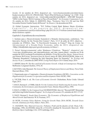 Insider, 22 de outubro de 2014, disponível em: www.businessinsider.com/shale-basin-
breakeven-prices-2014-10; PISANI, Bob. Here'sWhy Oil Stocks areTanking”. In: CNBC, 10 de
outubro de 2014, disponível em: www.cnbc.com/id/102078976; APICORP Research.
OPEC in the Future: Will It Continue to Play a Pivotal Role?. In: Economic Commentary 9, no.
10, outubro de 2014, Tabela 11; KRISTEN, Hays. Exclusive: New U.S. Oil and Gas Well
November PermitsTumbleNearly40Percent”.In:Reuters,2de dezembrode2014.
18. Global Economic Intersection. $15 Trillion Central Bank Balance Sheets (Fictitious
C a p i t a l ? ) ” , 3 1 d e j a n e i r o d e 2 0 1 2 , d i s p o n í v e l e m :
http://econintersect.com/b2evolution/blog1.php/2012/01/31/15-trillion-central-bank-balance-
sheets-fictitious-capital.
Capítulo 3. O problema do crescimento
1. Instituto para o Desenvolvimento Sustentável e Relações Internacionais, conferência. An
Innovative Society for the Twenty-first Century, Paris, 12-13 de julho de 2013; objetivos –
extraídos de O'NEILL, Dan. A Post-Growth Economy in France? blog do Center for
Advancement of a Steady-State Economy, julho de 2013, disponível em:
http://steadystate.org/a-post-growth-economy-in-france/.
2. Painel Intergovernamental sobre Mudanças Climáticas. Reports”, disponível em:
www.ipcc.ch/publications_and_data/publications_and_data_reports.shtml, consulta em 28 de
outubro de 2014;Avaliação Ecossistêmica do Milênio. Living Beyond Our Means: Natural Assets
and Human Well-being: Statement from the Board, março de 2005; ROCKSTROM, Johan et al.
Planetary Boundaries: Exploring the Safe Operating Space for Humanity”. In: Ecology and
Society14,no.2,setembrode2009;WWF.LivingPlanetReport2014.Gland,Suíça:2014.
3. ARNDT, Heinz W. The Rise and Fall of Economic Growth: A Study in Contemporary Thought.
Melbourne:LongmanCheshire,1978,30.
4. KEYNES, John Maynard. The General Theory of Employment Interest and Money. Nova York:
Harcourt-Brace,1936.
5. Organização para a Cooperação e Desenvolvimento Econômico (OCDE). Convention on the
Organisationfor EconomicCo-operationandDevelopment.Paris: OCDE,1960.
6. VICTOR, Peter A. ed. The Costs of Economic Growth. Cheltenham, Reino Unido: Edward
Elgar,2013.
7. DALY, Herman E. e COBB, John B. For the Common Good: Redirecting the Economy Toward
Community,theEnvironment,and aSustainableFuture.Boston: BeaconPress,1994.
8. DALY e COBB. For the Common Good; KUBISZEWSKI, Ida et al. Beyond GDP: Measuring
andAchievingGlobalGenuine Progress”.In:EcologicalEconomics93,setembrode 2013:57-93.
9. DALY, Herman E. Steady-State Economics: The Economics of Biophysical Equilibrium and
MoralGrowth.San Francisco:W.H. Freeman,1977.
10. OCDE. Economic Policy Reforms: Going for Growth. Paris: 2014; OCDE. Towards Green
Growth.ASummaryforPolicyMakers.Paris:2011.
11. JACKSON, Tim. Material Concerns: Pollution, Profit and the Quality of Life. Oxon, U.K.:
Routledge, 1996; ALLWOOD, Julian M. e CULLEN, Jonathan M. Sustainable Materials - With
BothEyesOpen.Cambridge,U.K.:UITCambridge,2012.
Estado do Mundo 2015154
 