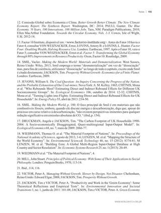 12. Comissão Global sobre Economia e Clima. Better Growth Better Climate. The New Climate
Economy Report. The Synthesis Report. Washington, DC: 2014; PAULI, Gunter. The Blue
Economy. !0 Years, 100 Innovations, 100 Million Jobs. Taos, NM: Paradigm Publications, 2010;
Ellen MacArthur Foundation. Towards the Circular Economy, Vols. 1-3. Cowes, Isle of Wight,
U.K:2012-14.
13. Factor 10 Institute, disponível em: www.factor10-institute.org.Antes do Fator 10 havia o
Fator 4; consultarVON WEIZSACKER, Ernst, LOVINS,Amory B. e LOVINS, L. Hunter. Factor
Four: Doubling Wealth, Halving Resource Use. Londres: Earthscan, 1997.Após o Fator 10, veio o
Fator 5; consultar VON WEIZSACKER, Ernst et al. Factor 5: Transforming the Global Economy
through80%Improvements inResourceProductivity.Oxon,Factor 10:Routledge,2009.
14. SMIL, Vaclav. Making the Modern World: Materials and Dematerialization. West Sussex,
Reino Unido: Wiley, 2013; Smil emprega o termo “desmaterialização” em vez de “dissociação”
mas, para fins de coerência, utilizamos “dissociação” ao longo de todo o capítulo, exceto onde Smil
é citado diretamente; JACKSON, Tim. Prosperity Without Growth: Economics for a Finite Planet.
Londres:Earthscan,2009.
15. JEVONS, William S. The Coal Question: An Inquiry Concerning the Progress of the Nation,
and the Probable Exhaustion of Our Coal-mines. NovaYork:A. M. Kelley, 1865; CHITNIS, Mona
et al. Who Rebounds Most? Estimating Direct and Indirect Rebound Effects for Different UK
Socioeconomic Groups”. In: Ecological Economics 106, outubro de 2014: 12-32; CHITNIS,
Mona et al. Turning Lights into Flights: Estimating Direct and Indirect Rebound Effects for UK
Households. In:EnergyPolicy55,abrilde2013: 234-50.
16. SMIL. Making the Modern World, p. 180. O foco principal de Smil é em materiais que não
combustíveis fósseis, embora, quando ele discute energia e descarbonização, diga que, apesar do
processo em curso relativo à descarbonização, não existem perspectivas iminentes para qualquer
reduçãosignificativaememissões absolutas de CO “ (ibid, p.154).2
17. DRUCKMAN, Angela e JACKSON, Tim. The Carbon Footprint of UK Households 1990-
2004: A Socio-economically Disaggregated, Quasi-multiregional Input-Output Model”. In:
EcologicalEconomics68, no.7,maiode2009:2066-77.
18. WIEDMANN, Thomas O. et al. The Material Footprint of Nations”. In: Proceedings of the
National Academy of Sciences, agosto de 2013, 1-6; LENZEN, M. et al. Mapping the Structure of
the World Economy”. In: Environmental Science Technology 46, no. 15 (2012): 8374-81; M
LENZEN, M. et al. Building Eora: A Global Multi-Region Input-Output Database at High
CountryandSectorResolution”.In:EconomicSystemsResearch25,no.1(2013): 20-49.
19.WIEDMANNetal. TheMaterialFootprintofNations”, 4.
20. MILL, John Stuart. Principles of Political Economy: With Some of TheirApplications to Social
Philosophy.Londres:PenguinBooks, 1970,113-14.
21.Ibid.,114,116.
22. VICTOR, Peter A. Managing Without Growth. Slower by Design, Not Disaster. Cheltenham,
ReinoUnido:EdwardElgar,2008;JACKSON,Tim. Prosperity WithoutGrowth.
23. JACKSON, Tim e VICTOR, Peter A. Productivity and Work in the 'Green Economy': Some
Theoretical Reflections and Empirical Tests”. In: Environmental Innovation and Societal
Transitions 1, no. 1, junho de 2011: 101-08; JACKSON, Tim e VICTOR, Peter.A. Green Economy
Notas 155
 