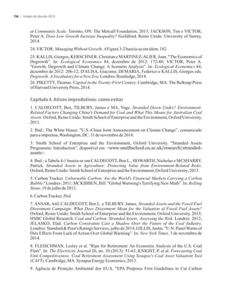at Community Scale. Toronto, ON: The Metcalf Foundation, 2013; JACKSON, Tim e VICTOR,
Peter A. Does Low Growth Increase Inequality? Guildford, Reino Unido: University of Surrey,
2014.
24.VICTOR.ManagingWithoutGrowth.AFigura3-2baseia-seem idem,182.
25. KALLIS, Giorgos, KERSCHNER, Christian e MARTINEZ-ALIER, Joan. The Economics of
Degrowth”. In: Ecological Economics 84, dezembro de 2012: 172-80; VICTOR, Peter A.
Growth, Degrowth and Climate Change: A Scenario Analysis”. In: Ecological Economics 84,
dezembro de 2012: 206-12; D'ALISA, Giacomo, DEMARIA, Federico e KALLIS, Giorgos eds.
Degrowth:AVocabularyfor aNewEra.Londres:Routledge,2014.
26. PIKETTY, Thomas. Capital in the Twenty-First Century. Cambridge, MA: The Belknap Press
ofHarvard UniversityPress,2014.
Capítulo 4. Ativos improdutivos: como evitar
1. CALDECOTT, Ben, TILBURY, James e MA, Yuge. Stranded Down Under? Environment-
Related Factors Changing China's Demand for Coal and What This Means for Australian Coal
Assets. Oxford, Reino Unido: Smith School of Enterprise and the Environment, Oxford University,
2013.
2. Ibid.; The White House. U.S.-China Joint Announcement on Climate Change”, comunicado
paraaimprensa,Washington,DC:11denovembrode 2014.
3. Smith School of Enterprise and the Environment, Oxford University. Stranded Assets
Programme: Introduction”, disponível em: www.smithschool.ox.ac.uk/research/stranded-
assets.
4. Ibid.; a Tabela 4-1 baseia-se em CALDECOTT, Ben L., HOWARTH, Nicholas e MCSHARRY,
Patrick. Stranded Assets in Agriculture: Protecting Value from Environment-Related Risks.
Oxford,ReinoUnido:SmithSchoolofEnterpriseandthe Environment,OxfordUniversity,2013.
5. Carbon Tracker. Unburnable Carbon: Are the World's Financial Markets Carrying a Carbon
Bubble? Londres: 2011; MCKIBBEN, Bill. Global Warming's Terrifying New Math”. In: Rolling
Stone,19dejulhode2012.
6.CarbonTracker,Ibid.
7. ANSAR, Atif, CALDECOTT, Ben L. e TILBURY, James. Stranded Assets and the Fossil Fuel
Divestment Campaign: What Does Divestment Mean for the Valuation of Fossil Fuel Assets?
Oxford, Reino Unido: Smith School of Enterprise and the Environment, Oxford University, 2013;
HSBC Global Research. Coal and Carbon. Stranded Assets: Assessing the Risk. Londres: 2012;
JELASKO, Elad. Carbon Constraints Cast a Shadow Over the Future of the Coal Industry.
Londres: Standard  Poor's Ratings Services, julho de 2014; GILLIS, Justin. U.N. PanelWarns of
Dire Effects From Lack of Action Over Global Warming”. In: New York Times, 3 de novembro de
2014.
8. FLEISCHMAN, Lesley et al. Ripe for Retirement: An Economic Analysis of the U.S. Coal
Fleet”. In: The Electricity Journal 26, no. 10 (2013): 51-63; KNIGHT, P. et al. Forecasting Coal
Unit Competitiveness: Coal Retirement Assessment Using Synapse's Coal Asset Valuation Tool
(CAVT).Cambridge,MA: Synapse EnergyEconomics,2013.
9. Agência de Proteção Ambiental dos EUA. EPA Proposes First Guidelines to Cut Carbon
Estado do Mundo 2015156
 