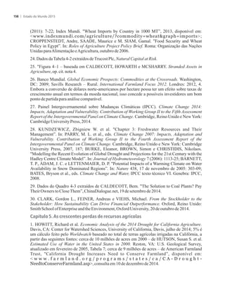 (2011): 7-22; Index Mundi. Wheat Imports by Country in 1000 MT”, 2013, disponível em:
www.indexmundi.com/agriculture/?commodity=wheatgraph=imports;
CROPPENSTEDT, Andre, SAADE, Maurice e M. SIAM, Gamal. Food Security and Wheat
Policy in Egypt”. In: Roles of Agriculture Project Policy Brief. Roma: Organização das Nações
UnidasparaAlimentaçãoeAgricultura,outubrode2006.
24.DadosdaTabela4-2extraídosdeTrucostPlc, Natural CapitalatRisk.
25. Figura 4–1 – baseada em CALDECOTT, HOWARTH e MCSHARRY. Stranded Assets in
Agriculture, op.cit.nota4.
26. Banco Mundial. Global Economic Prospects: Commodities at the Crossroads. Washington,
DC: 2009; Savills Research – Rural. International Farmland Focus 2012. Londres: 2012, 4.
Embora a conversão de dólares norte-americanos por hectare possa ter um efeito sobre taxas de
crescimento anual em termos da moeda nacional, isso concede a possíveis investidores um bom
pontodepartidaparaanálisecomparável.
27. Painel Intergovernamental sobre Mudanças Climáticas (IPCC). Climate Change 2014:
Impacts, Adaptation and Vulnerability. Contribution of Working Group II to the Fifth Assessment
Report of the Intergovernmental Panel on Climate Change. Cambridge, Reino Unido e NewYork:
CambridgeUniversityPress,2014.
28. KUNDZEWICZ, Zbigniew W. et al. Chapter 3: Freshwater Resources and Their
Management”. In: PARRY, M. L. et al., eds. Climate Change 2007: Impacts, Adaptation and
Vulnerability. Contribution of Working Group II to the Fourth Assessment Report of the
Intergovernmental Panel on Climate Change. Cambridge, Reino Unido e New York: Cambridge
University Press, 2007, 187; BURKE, Eleanor, BROWN, Simon e CHRISTIDIS, Nikolaos.
Modelling the Recent Evolution of Global Drought and Projections for the 21st Century with the
Hadley Centre Climate Model”. In: Journal of Hydrometeorology 7 (2006): 1113-25; BARNETT,
T. P., ADAM, J. C. e LETTENMAIER, D. P. Potential Impacts of a Warming Climate on Water
Availability in Snow Dominated Regions”. In: Nature 438, 17 de novembro de 2005: 303-09;
BATES, Bryson et al., eds. Climate Change and Water, IPCC texto técnico VI. Genebra: IPCC,
2008.
29. Dados do Quadro 4-3 extraídos de CALDECOTT, Bem. The Solution to Coal Plants? Pay
TheirOwners toCloseThem”,ChinaDialogue.net,19desetembrode2014.
30. CLARK, Gordon L., FEINER, Andreas e VIEHS, Michael. From the Stockholder to the
Stakeholder: How Sustainability Can Drive Financial Outperformance. Oxford, Reino Unido:
SmithSchoolofEnterpriseandtheEnvironment,OxfordUniversity,20deoutubrode 2014.
Capítulo 5. As crescentes perdas de recursos agrícolas
1. HOWITT, Richard et al. Economic Analysis of the 2014 Drought for California Agriculture.
Davis, CA: Center for Watershed Sciences, University of California, Davis, julho de 2014; 5% é
um cálculo feito pelo Worldwatch baseado no total de terras agrícolas irrigadas na Califórnia, a
partir das seguintes fontes: cerca de 10 milhões de acres em 2000 – de HUTSON, Susan S. et al.
Estimated Use of Water in the United States in 2000. Reston, VA: U.S. Geological Survey,
atualizado em fevereiro de 2005, Tabela 7; cerca de 9 milhões de acres – de American Farmland
Trust, California Drought Increases Need to Conserve Farmland”, disponível em:
 w w w . f a r m l a n d . o r g / p r o g r a m s / s t a t e s / c a / C A - D r o u g h t -
NeedtoConserveFarmland.asp,consultaem10dedezembrode2014.
Estado do Mundo 2015158
 