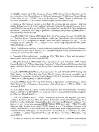 2. MOSER, Susanne et al. Our Changing Climate 2012: Vulnerability  Adaptation to the
Increasing Risks from Climate Change in California. Sacramento, CA: California Climate Change
Center, julho de 2012; CAYAN, Dan et al. Scenarios of Climate Change in California: An
Overview.Sacramento,CA: CaliforniaClimateChange Center,fevereirode2006.
3. Hectares e São Francisco baseiam-se nos dados de conversão de área (em acres) cultivada
obtidos do Departamento de Conservação da Califórnia, California Farmland Conversion Report
2008-2010 (Sacramento, CA: abril de 2014), e da Agência do Censo dos EUA, State and County
QuickFacts”, disponível em: http://quickfacts.census.gov/qfd/states/06/06075.html,
consultaem8deoutubrode2014.
4. ALEXANDRATOS, Nikos e BRUINSMA, Jelle. World Agriculture Towards 2030/2050: The
2012 Revision. Roma: Organização das Nações Unidas para Agricultura e Alimentação (FAO),
junho de 2012, 61, 95; Programa das Nações Unidas para o Meio Ambiente (PNUMA), UNEP's
Emerging Issues (Nairóbi: 2011), disponível em: www.unep.org/pdf/RIO20/UNEP-
%20Emerging-Issues.pdf.
5. FAO, Fundo Internacional para o DesenvolvimentoAgrícola e Programa Mundial deAlimentos.
The State of Food Insecurity in the World 2014. Strengthening the Enabling Environment for Food
SecurityandNutrition.Roma,FAO,2014.
6. Proporção de biocombustíveis – extraído de FAO, The State of Food and Agriculture”,
documentoda conferência.Roma:junho de2013.
7. ALEXANDRATOS e BRUINSMA. World Agriculture Towards 2030/2050; FAO. Global
Capture Production e GlobalAquaculture Production”, Fishery Statistical Collections, banco de
dados eletrônico, disponível em: www.fao.org/fishery/statistics/en, consulta em novembro de
2014.
8.ALEXANDRATOS e BRUINSMA. WorldAgriculture Towards 2030/2050; FAO. Coping with
Water Scarcity in the Near East and North Africa”, boletim informativo preparado para a
Conferência Regional para o Oriente Próximo, Roma, 24-28 de fevereiro de 2014, disponível em:
www.fao.org/docrep/019/as215e/as215e.pdf.
9. FALKENMARK, Malin. Growing Water Scarcity in Agriculture: Future Challenge to Global
Water Security”. In: Philosophical Transactions of the Royal Society A 371, no. 2002, 13 de
novembrode2013.
10. HOEKSTRA, Arjen Y. Global Monthly Water Scarcity: Blue Water Footprints versus Blue
Water Availability”. In: PLOS ONE 7, no. 2 (2012); Egypt to 'Escalate' Ethiopian Dam Dispute.
In: Al Jazeera,21deabrilde 2014.
11. FOSTER, Stephen e SHAH, Tushaar. Groundwater Resources and Irrigated Agriculture:
Making a Beneficial Relation More Sustainable. Estocolmo: Global Water Partnership, 2012;
PNUMA. AGlass Half Empty: Regions at Risk Due to Groundwater Depletion”, janeiro de 2012,
disponível em: www.unep.org/pdf/UNEP-GEAS_JAN_2012.pdf. FALKENMARK.
Growing Water Scarcity inAgriculture; VOSS, KatalynA. et al. Groundwater Depletion in the
Middle East from GRACE with Implications for Transboundary Water Management in the Tigris-
Euphrates-Western Iran Region”. In: Water Resources Research 49, no. 2, fevereiro de 2013: 904-
14; BARNETT, Cynthia. Groundwater Wake-up”. In: Ensia. University of Minnesota, 19 de
agosto de2013.
12. A Tabela 5-1 baseia-se em: Banco Mundial, Renewable Internal Freshwater Resources per
Notas 159
 