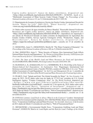 C a p i t a ( c u b i c m e t e r s ) ” , b a n c o d e d a d o s e l e t r ô n i c o , d i s p o n í v e l e m :
http://data.worldbank.org/indicator/ER.H2O.INTR.PC; SCHEWE, Jacob et al.
Multimodel Assessment of Water Scarcity Under Climate Change”. In: Proceedings of the
NationalAcademyofSciences111,no.9,16de dezembrode2013: 3245-50.
13. Departamento deAssuntos Econômicos e Sociais das Nações Unidas, International Decade for
Action Water for Life 2005-2015, Water Scarcity”, disponível em:
www.un.org/waterforlifedecade/scarcity.shtml.
14. Dados sobre escassez de água extraídos do Banco Mundial, Renewable Internal Freshwater
Resources per Capita (cubic meters)”, banco de dados eletrônico, disponível em:
http://data.worldbank.org/indicator/ER.H2O.INTR.PC; dependência de importação é
um cálculo do Worldwatch baseado em dados extraídos do Departamento de Agricultura dos
Estados Unidos (USDA), Serviço Agrícola Estrangeiro (FAS), Producttion, Supply, and
D i s t r i b u t i o n ” , b a n c o d e d a d o s e l e t r ô n i c o , d i s p o n í v e l e m :
https://apps.fas.usda.gov/psdonline/psdQuery.aspx, consulta em 15 de setembro de
2014.
15. HOEKSTRA, Arjen Y. e MEKONNEN, Mesfin M. The Water Footprint of Humanity”. In:
Proceedingsofthe NationalAcademyofSciences109,no.9,28defevereirode 2012.
16. Ibid.; HOEKSTRA, Arjen Y.. Water Security of Nations: How International Trade Affects
NationalWater Scarcity and Dependency”. In: Threats to Global Water Security, NATO Science for
PeaceandSecuritySeries C:Environmental Security(2009): 27-36.
17. FAO. The State of the World's Land and Water Resources for Food and Agriculture;
ALEXANDRATOSeBRUINSMA, WorldAgricultureTowards2030/2050, 105.
18. OLDEMAN, L. R., HAKKELING, R. T.A. e SOMBROEK, W. G. World Map of the Status of
Human-Induced Soil Degradation: An Explanatory Note. Wageningen: International Soil
Reference and Information Centre e Nairóbi: PNUMA, outubro de 1990; BAI, Z. G. et al. Proxy
Global Assessment of Land Degradation”. In: Soil Use and Management 24, no. 3, setembro de
2008: 223-34;FAO.TheStateoftheWorld's LandandWater Resourcesfor FoodandAgriculture.
19. PEARCE, Fred. Splash and Grab: The Global Scramble for Water”. In: New Scientist, 2 de
2
março de 2013, 28-29; dados sobre área do Japão de 377.915 km extraídos da U.S. Central
Intelligence Agency. Country Comparison: Area”. In: The World Factbook, disponível em:
 h t t p s : / / w w w . c i a . g o v / l i b r a r y / p u b l i c a t i o n s / t h e - w o r l d -
factbook/rankorder/2147rank.html, consulta em 13 de agosto de, 2014; dados sobre ações
extraídos de Land Matrix, Intention of Investment”, disponível em: 
http://landmatrix.org/en/get-the-idea/dynamics-overview/, consulta em 24 de setembro de
2014; dados daTabela 5-2 extraídos de Land Matrix, Web ofTransnational Deals”, disponível em:
http://landmatrix.org/en/get-the-idea/web-transnational-deals/, consulta em 13 de
novembrode2014.
20. COTULO, Lorenzo. Land Deals in Africa: What Is in the Contracts? Londres: International
Institute for Environment and Development, 2011; BIENKOWSKI, Brian e Environmental Health
News. Corporations Grabbing Land andWaterOverseas”. In: ScientificAmerican, 12 de fevereiro
de2013; dadosdaTabela5-3extraídosdeLandMatrix, WebofTransnationalDeals”.
21. BIENKOWSKI e Environmental Health News. Corporations Grabbing Land and Water
Overseas; ANSEEUW, Ward et al. Land Rights and the Rush for Land: Findings of the Global
Estado do Mundo 2015160
 