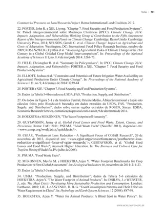 CommercialPressures onLandResearch Project.Roma:InternationalLandCoalition,2012.
22. PORTER, John R. e XIE, Liyong. Chapter 7. Food Security and Food Production Systems”.
In: Painel Intergovernamental sobre Mudanças Climáticas (IPCC), Climate Change 2014:
Impacts, Adaptation, and Vulnerability, Working Group II Contribution to the Fifth Assessment
Report of the Intergovernmental Panel on Climate Change. Cambridge, Reino Unido: Cambridge
University Press, 2014; NELSON, Gerald C. et al. Climate Change: Impact on Agriculture and
Costs of Adaptation. Washington, DC: International Food Policy Research Institute, outubro de
2009; ROSENZWEIG, Cynthia et al. AssessingAgricultural Risks of Climate Change in the 21st
Century in a Global Gridded Crop Model Inter-comparison”. In: Proceedings of the National
AcademyofSciences111,no.9, 4demarçode 2014:3268-73.
23. FIELD, Christopher B. et al. Summary for Policymakers”. In: IPCC, Climate Change 2014:
Impacts, Adaptation, and Vulnerability; PORTER e XIE. Chapter 7. Food Security and Food
ProductionSystems”.
24. ELLIOTT, Joshua et al. Constraints and Potentials of Future Irrigation Water Availability on
Agricultural Production Under Climate Change”. In: Proceedings of the National Academy of
Sciences111,no.9,4demarçode2014:3239-44
25.PORTEReXIE.Chapter7.FoodSecurityand FoodProductionSystems”.
26.DadosdaTabela5-4baseados naUSDA, FAS, Production, Supply,andDistribution”.
27. Os dados da Figura 5-1 e da América Central, Oriente Médio, África Setentrional e Japão são
cálculos feitos pelo Worldwatch baseados em dados extraídos da USDA, FAS, Production,
Supply, and Distribution; dados sobre outras regiões extraídos de ROSEN, Stacey. USDA,
EconomicResearchService,comunicaçãopessoal com oautor,9de dezembrode 2014.
28.HOEKSTRAeMEKONNEN,TheWaterFootprintofHumanity”.
29. GUSTAVSSON, Jenny et al. Global Food Losses and Food Waste: Extent, Causes, and
Prevention. Roma: FAO, 2011; PNUMA, Food Waste Facts (Nairóbi: 2013), disponível em:
www.unep.org/wed/2013/quickfacts/.
30. CGIAR, Postharvest Loss Reduction - A Significant Focus of CGIAR Research”, 20 de
novembro de 2013, disponível em: www.cgiar.org/consortium-news/postharvest-loss-
reduction-a-significant-focus-of-cgiar-research/; GUSTAVSSON, et al. Global Food
Losses and Food Waste; Aramark Higher Education. In: The Business and Cultural Case for
Trayless Dining(Filadélfia,PA:julhode 2008).
31.PNUMA, FoodWasteFacts.
32. MEKONNEN, Mesfin M. e HOEKSTRA,Arjen Y. Water Footprint Benchmarks for Crop
Production:AFirstGlobalAssessment”. In:EcologicalIndicators 46,novembrode 2014:214-23.
33.Dados daTabela5-5 extraídosdeIbid.
34. USDA. Production, Supply, and Distribution; dados da Tabela 5-6 extraídos de
HOEKSTRA, Arjen Y. The Water Footprint of Animal Products”. In: D'SILVA, J. e WEBSTER,
J., eds. The Meat Crisis: Developing More Sustainable Production and Consumption. Londres:
Earthscan, 2010; LIU, J. e SAVENIJE, H. H. G. Food Consumption Patterns and Their Effect on
WaterRequirementin China”.In:Hydrology andEarthSystem Sciences.12(2008): 887-98.
35. HOEKSTRA, Arjen Y. Water for Animal Products: A Blind Spot in Water Policy”. In:
Notas 161
 