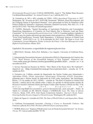 Environmental Research Letters 9 (2014); HOEKSTRA, Arjen Y. The Hidden Water Resource
UseBehindMeatandDairy”. In:AnimalFrontiers 2,no.2,abrilde2012: 3-8.
36. Estimativas de 30% e 40% extraídas da USDA, USDA Agricultural Projections to 2022.
Washington, DC: fevereiro de 2013; NAYLOR, Rosamond. Biofuels, Rural Development, and
the Changing Nature of Agricultural Demand”, texto apresentado na Série de Simpósios sobre
Política Global de Alimentos e Segurança Alimentar, Stanford University, Palo Alto, CA, 11 de
abrilde 2012;FAO.TheStateofFoodandAgriculture”.
37. FADER, Marianela. Spatial Decoupling of Agricultural Production and Consumption:
Quantifying Dependences of Countries on Food Imports Due to Domestic Land and Water
Constraints”. In: Environmental Research Letters 8, no. 1 (2013). Consultar também oApêndiceA
do artigo, que cita estudos adicionais que apresentam outras perspectivas, e PORKKA, Miina et al.
From Food Insufficiency Towards Trade Dependency: A Historical Analysis of Global Food
Availability”. PLOS ONE 8, no. 12, 18 de dezembro de 2013; FAO. The Right to Food: Past
Commitment, Current Obligation, Further Action for the Future: A Ten-Year Retrospective on the
RighttoFood Guidelines.Roma:2014.
Capítulo 6. Os oceanos: a capacidade de regeneração em risco
1. MELVILLE, Herman. Moby-Dick. Berkeley e Los Angeles: University of California Press,
1979.
2.Administração Nacional dos Oceanos e daAtmosfera (NOAA), Departamento de Comércio dos
EUA. Brief History of the Groundfish Industry of New England”, disponível em:
www.nefsc.noaa.gov/history/stories/groundfish/grndfsh1.html, consulta em 4 de
novembrode2014.
3. Serviço Nacional de Oceanos da NOAA. How Much of the Ocean Have We Explored?,
disponível em: http://oceanservice.noaa.gov/facts/exploration.html, consulta em 12 de
outubrode2014.
4. Estimativa de 3 bilhões extraída da Organização das Nações Unidas para Alimentação e
Agricultura (FAO). Global Aquaculture Advancement Partnership (GAAP) Programme,
preparada para a Sétima Sessão do Subcomitê do COFI sobre Aquicultura. São Petersburgo,
Rússia, 7-11 de outubro de 2013; LIFDCs – extraído de The Role of Seafood in Global Food
Security”, matéria prévia não editada sobre o tópico em questão na décima-quinta reunião do
Processo Consultivo Informal Aberto das Nações Unidas sobre Oceanos e Direito do Mar, 14 de
m a r ç o d e 2 0 1 4 , d i s p o n í v e l e m :
www.un.org/depts/los/consultative_process/documents/adv_uned_mat.pdf; Dados da
Tabela 6-1 extraídos de DE GRAAF, Gertjan e GARIBALDI, Luca. The Value of African
Fisheries. Roma: FAO, 2014; Joint Ocean Commission Initiative. America's Ocean Future:
EnsuringHealthyOceans toSupport aVibrantEconomy. Washington,DC:junhode2011.
5. Dados da Figura 6-1 extraídos de FAO. The State of World Fisheries and Aquaculture. Roma:
2014.
6. California Environmental Associates. Charting a Course to Sustainable Fisheries. San
Francisco:julhode 2012;FAO. TheStateof WorldFisheries andAquaculture.
7. WORM, Boris et al. Impacts of Biodiversity Loss on Ocean Ecosystem Services”. In: Science
314,no.787,3de novembrode2006:787-90.
Estado do Mundo 2015162
 