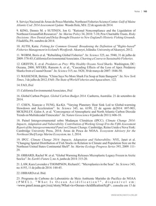 8. Serviço Nacional de Áreas de Pesca Marinha, Northeast Fisheries Science Center. Gulf of Maine
AtlanticCod:2014Assessment Update.WoodsHole,MA: 22de agostode 2014.
9. KING, Dennis M. e SUTINEN, Jon G. Rational Noncompliance and the Liquidation of
Northeast Groundfish Resources”. In: Marine Policy 34, 2010: 7-10; Pew Charitable Trusts. Risky
Decisions: How Denial and Delay Brought Disaster to New England's Historic Fishing Grounds.
Filadélfia,PA:outubrode2014.
10. AUTH, Katie. Fishing for Common Ground: Broadening the Definition of Rights-based
FisheriesManagementin Iceland'sWestfjords. Akureyri, Islândia:UniversityofAkureyri, 2012.
11. WORM, Boris et al. Rebuilding Global Fisheries. In: Science 325, no. 5940, 31 de julho de
2009:578-85; CaliforniaEnvironmentalAssociates. Charting aCourse toSustainableFisheries.
12. GRIFFIN, E. et al. Predators as Prey: Why Healthy Oceans Need Sharks. Washington, DC:
Oceana, 2008; MYERS, Ransom A. et al., Cascading Effects of the Loss of Apex Predatory
SharksfromaCoastalOcean”.In:Science315,no.5820,30demarçode2007: 1846-50.
13. WASSENER, Bettina. China Says No More Shark Fin Soup at State Banquets”. In: New York
Times,3 dejulhode2012;FAO.TheStateofWorldFisheries andAquaculture, 122.
14.FAO,Ibid.
15.CaliforniaEnvironmentalAssociates, Ibid.
16. Global Carbon Project. Global Carbon Budget 2014. Canberra, Austrália: 21 de setembro de
2014.
17. CHEN, Xianyao e TUNG, Ka-Kit. Varying Planetary Heat Sink Led to Global-warming
Slowdown and Acceleration”. In: Science 345, no. 6199, 22 de agosto de2014: 897-903;
MCKINLEY, Galen A. et al. Convergence of Atmospheric and North Atlantic Carbon Dioxide
Trendson MultidecadalTimescales”.In:Nature Geoscience4(junho de2011): 606-10.
18. Painel Intergovernamental sobre Mudanças Climáticas (IPCC). Climate Change 2014:
Impacts, Adaptation and Vulnerability. Contribution of Working Group II to the Fifth Assessment
Report of the Intergovernmental Panel on Climate Change. Cambridge, Reino Unido e NovaYork:
Cambridge University Press, 2014; Áreas de Pesca do NOAA. Ecosystem Advisory for the
NortheastShelfLargeMarineEcosystem, no.1,2014.
19. IPCC. Climate Change 2014: Impacts, Adaptation and Vulnerability; NYE, Janet et al.
Changing Spatial Distribution of Fish Stocks in Relation to Climate and Population Size on the
Northeast United States Continental Shelf. In: Marine Ecology Progress Series 393, 2009: 111-
29.
20. OBBARD, Rachel W. et al. Global Warming Releases Microplastic Legacy Frozen in Arctic
SeaIce”.In: Earth'sFuture2,no.6,junhode2014: 315-20.
21. LAW, Kara Lavender e THOMPSON, Richard C. Microplastics in the Seas”. In: Science 345,
no.6193,11dejulhode2014: 144-45.
22.OBBARD etal. Ibid.
23. Programa de Carbono do Laboratório de Meio Ambiente Marinho do Pacífico do NOAA
( P M E L ) .  W h a t I s O c e a n A c i d i f i c a t i o n ?  , d i s p o n í v e l e m :
www.pmel.noaa.gov/co2/story/What+is+Ocean+Acidification%3F, consulta em 13 de
Notas 163
 