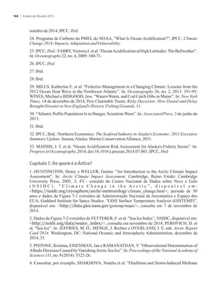 outubrode 2014;IPCC. Ibid.
24. Programa de Carbono do PMEL do NOAA, What Is Ocean Acidification?; IPCC, Climate
Change2014:Impacts,AdaptationandVulnerability.
25. IPCC, Ibid.; FABRY,Victoria J. et al. OceanAcidification at High Latitudes:The Bellwether”.
In:Oceanography 22,no. 4,2009:160-71.
26.IPCC,Ibid.
27.Ibid.
28.Ibid.
29. MILLS, Katherine E. et al. Fisheries Management in a Changing Climate: Lessons from the
2012 Ocean Heat Wave in the Northwest Atlantic”. In: Oceanography 26, no. 2, 2013: 191-95;
WINES, Michael e BIDGOOD, Jess. Waters Warm, and Cod Catch Ebbs in Maine”. In: New York
Times, 14 de dezembro de 2014; Pew Charitable Trusts. Risky Decisions: How Denial and Delay
BroughtDisaster toNew England'sHistoric FishingGrounds,11.
30. Atlantic Puffin Population Is in Danger, Scientists Warn”. In: Associated Press, 3 de junho de
2013.
31.Ibid.
32. IPCC, Ibid.; Northern Economics. The Seafood Industry in Alaska's Economy: 2011 Executive
Summary Update.Juneau,Alaska: MarineConservationAlliance,2011.
33. MATHIS, J. T. et al. Ocean Acidification Risk Assessment for Alaska's Fishery Sector”. In:
ProgressinOceanography,2014,doi:10.1016/j.pocean.2014.07.001;IPCC,Ibid.
Capítulo 7. De quem é o Ártico?
1. HUNTINGTON, Henry e WELLER, Gunter. An Introduction to the Arctic Climate Impact
Assessment”. In: Arctic Climate Impact Assessment. Cambridge, Reino Unido: Cambridge
0
University Press, 2005, 3; 4 C– extraído do Centro Nacional de Dados sobre Neve e Gelo
( N S I D C ) .  C l i m a t e C h a n g e i n t h e A r c t i c ” , d i s p o n í v e l e m :
https://nsidc.org/cryosphere/arctic-meteorology/climate_change.html; período de 50
anos e dados da Figura 7-1 extraídos de Administração Nacional da Aeronáutica e Espaço dos
EUA, Goddard Institute for Space Studies. GISS Surface Temperature Analysis (GISTEMP)”,
disponível em: http://data.giss.nasa.gov/gistemp/maps/, consulta em 7 de novembro de
2014.
2. Dados da Figura 7-2 extraídos de FETTERER, F. et al. Sea Ice Index”, NSIDC, disponível em:
http://nsidc.org/data/seaice_index/, consulta em novembro de 2014; PEROVICH, D. et
al. Sea Ice”. In: JEFFRIES, M. O., MENGE, J. Richter e OVERLAND, J. E. eds. Arctic Report
Card 2014. Washington, DC: National Oceanic and Atmospheric Administration, dezembro de
2014,35.
3. PISTONE, Kristina, EISENMAN, Ian e RAMANATHAN, V. Observational Determination of
Albedo Decrease Caused byVanishingArctic Sea Ice”. In: Proceedings of the NationalAcademy of
Sciences111,no.9(2014):3322-26.
4. Consultar, por exemplo, SHAKHOVA, Natalia et al. Ebullition and Storm-Induced Methane
Estado do Mundo 2015164
 