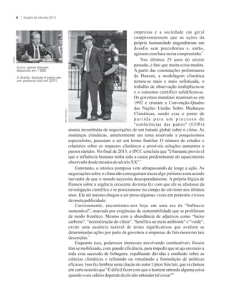 empresas e a sociedade em geral
compreendessem que as ações da
própria humanidade engendraram um
desafio sem precedentes e, então,
3
agissem com basenessacompreensão.
Nos últimos 25 anos do século
passado, é fato que muita coisa mudou.
A partir das constatações preliminares
de Hansen, a modelagem climática
tornou-se mais e mais sofisticada, o
trabalho de observação multiplicou-se
e o consenso científico solidificou-se.
Os governos mundiais reuniram-se em
1992 e criaram a Convenção-Quadro
das Nações Unidas Sobre Mudanças
Climáticas, sendo esse o ponto de
partida para um processo de
“conferências das partes (COPs)
anuais incumbidas de negociações de um tratado global sobre o clima. As
mudanças climáticas, anteriormente um tema reservado a pouquíssimos
especialistas, passaram a ser um termo familiar. O número de estudos e
relatórios sobre os impactos climáticos e possíveis soluções aumentou a
passos rápidos. No final de 2013, o IPCC concluiu que é bastante provável
que a influência humana tenha sido a causa predominante do aquecimento
4
observadodesdemeados doséculo XX.
Entretanto, a retórica pomposa vem ultrapassando de longe a ação. As
negociações sobre o clima não conseguiram trazer algo próximo a um acordo
inovador de que o mundo necessita desesperadamente. A própria lógica de
Hansen sobre a urgência crescente do tema fez com que ele se afastasse da
investigação científica e se posicionasse no campo do ativismo nos últimos
anos. Ele até mesmo chegou a ser preso algumas vezes em protestos cívicos
demuitapublicidade.
Curiosamente, encontramo-nos hoje em uma era de “balbucio
sustentável”, marcada por exigências de sustentabilidade que se proliferam
de modo frenético. Mesmo com a abundância de adjetivos como “baixo
carbono”, “neutralização do clima”, “benéfico ao meio ambiente e verde,
existe uma ausência notável de testes significativos que avaliem se
determinadas ações por parte de governos e empresas de fato merecem tais
5
descrições.
Enquanto isso, poderosos interesses envolvendo combustíveis fósseis
têm se mobilizado, com grande eficiência, para impedir que se aja em meio a
toda essa sucessão de bobagens, espalhando dúvidas e confusão sobre as
ciências climáticas e refutando ou retardando a formulação de políticas
eficazes. Isso faz lembrar uma citação do autor Upton Sinclair, que exclamou
em certa ocasião que “É difícil fazer com que o homem entenda alguma coisa
6
quandooseusaláriodependedeelenãoentendertalcoisa!
Acima: James Hansen
depondo em 1988.
À direita: Hansen é preso em
um protesto civil em 2011.
Estado do Mundo 20154
 