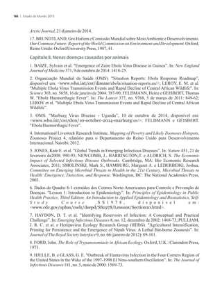 ArcticJournal,21djaneirode2014.
17. BRUNDTLAND, Gro Harlem e Comissão Mundial sobre MeioAmbiente e Desenvolvimento.
Our Common Future: Report of the World Commission on Environment and Development. Oxford,
ReinoUnido:OxfordUniversityPress,1987,41.
Capítulo 8. Novas doenças causadas por animais
1. BAIZE, Sylvain et al. Emergence of Zaire Ebola Virus Disease in Guinea”. In: New England
JournalofMedicine371,9 deoutubrode 2014:1418-25.
2. Organização Mundial da Saúde (OMS). Situation Reports: Ebola Response Roadmap”,
disponível em: www.who.int/csr/disease/ebola/situation-reports.en/; LEROY, E. M. et al.
Multiple Ebola Virus Transmission Events and Rapid Decline of Central African Wildlife”. In:
Science 303, no. 5658, 16 de janeiro de 2004: 387-90; FELDMANN, Heinz e GEISBERT, Thomas
W. Ebola Haemorrhagic Fever”. In: The Lancet 377, no. 9768, 5 de março de 2011: 849-62;
LEROY et al. Multiple Ebola Virus Transmission Events and Rapid Decline of Central African
Wildlife”.
3. OMS. Marburg Virus Disease - Uganda”, 10 de outubro de 2014, disponível em:
www.who.int/csr/don/10-october-2014-marburg/en/; FELDMANN e GEISBERT.
EbolaHaemorrhagicFever”.
4. International Livestock Research Institute. Mapping of Poverty and Likely Zoonoses Hotspots,
Zoonoses Project 4, relatório para o Departamento do Reino Unido para Desenvolvimento
Internacional.Nairóbi:2012.
5. JONES, Kate E. et al. Global Trends in Emerging Infectious Diseases”. In: Nature 451, 21 de
fevereiro de2008: 990-93; NEWCOMB, J., HARRINGTON,T. e ALDRICH, S. The Economic
Impact of Selected Infectious Disease Outbreaks. Cambridge, MA: Bio Economic Research
Associates, 2011; SMOLINSKI, Mark S., HAMBURG, Margaret A. e LEDERBERG, Joshua.
Committee on Emerging Microbial Threats to Health in the 21st Century, Microbial Threats to
Health: Emergence, Detection, and Response. Washington, DC: The National Academies Press,
2003.
6. Dados do Quadro 8-1 extraídos dos Centros Norte-Americanos para Controle e Prevenção de
Doenças. Lesson 1: Introduction to Epidemiology”. In: Principles of Epidemiology in Public
Health Practice, Third Edition. An Introduction to Applied Epidemiology and Biostatistics, Self-
S t u d y C o u r s e S S 1 9 7 8 , d i s p o n í v e l e m :
www.cdc.gov/ophss/csels/dsepd/SS1978/Lesson1/Section10.html.
7. HAYDON, D. T. et al. Identifying Reservoirs of Infection: A Conceptual and Practical
Challenge”. In: Emerging Infectious Diseases 8, no. 12, dezembro de 2002: 1468-73; PULLIAM,
J. R. C. et al. e Henipavirus Ecology Research Group (HERG). Agricultural Intensification,
Priming for Persistence and the Emergence of Nipah Virus: A Lethal Bat-borne Zoonosis”. In:
JournalofThe RoyalSocietyInterface9,no.66(janeirode 2012):89-101.
8. FORD, John. The Role of Trypanosomiasis in African Ecology. Oxford, U.K.: Clarendon Press,
1971.
9. HJELLE, B. e GLASS, G. E. Outbreak of Hantavirus Infection in the Four Corners Region of
the United States in the Wake of the 1997-1998 El Nino-southern Oscillation”. In: The Journal of
InfectiousDiseases181,no.5,maiode2000:1569-73.
Estado do Mundo 2015166
 