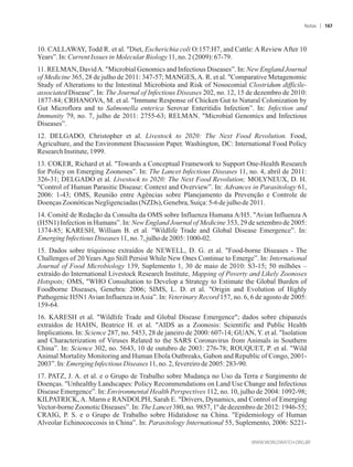10. CALLAWAY, Todd R. et al. Diet, Escherichia coli O:157:H7, and Cattle: A Review After 10
Years”.In:CurrentIssues inMolecularBiology11,no. 2(2009): 67-79.
11. RELMAN, DavidA. Microbial Genomics and Infectious Diseases”. In: New England Journal
of Medicine 365, 28 de julho de 2011: 347-57; MANGES,A. R. et al. Comparative Metagenomic
Study of Alterations to the Intestinal Microbiota and Risk of Nosocomial Clostridum difficile-
associated Disease”. In: The Journal of Infectious Diseases 202, no. 12, 15 de dezembro de 2010:
1877-84; CRHANOVA, M. et al. Immune Response of Chicken Gut to Natural Colonization by
Gut Microflora and to Salmonella enterica Serovar Enteritidis Infection”. In: Infection and
Immunity 79, no. 7, julho de 2011: 2755-63; RELMAN. Microbial Genomics and Infectious
Diseases”.
12. DELGADO, Christopher et al. Livestock to 2020: The Next Food Revolution. Food,
Agriculture, and the Environment Discussion Paper. Washington, DC: International Food Policy
ResearchInstitute,1999.
13. COKER, Richard et al. Towards a Conceptual Framework to Support One-Health Research
for Policy on Emerging Zoonoses”. In: The Lancet Infectious Diseases 11, no. 4, abril de 2011:
326-31; DELGADO et al. Livestock to 2020: The Next Food Revolution; MOLYNEUX, D. H.
Control of Human Parasitic Disease: Context and Overview”. In: Advances in Parasitology 61,
2006: 1-43; OMS, Reunião entre Agências sobre Planejamento da Prevenção e Controle de
Doenças ZoonóticasNegligenciadas(NZDs),Genebra,Suíça:5-6 dejulho de2011.
14. Comitê de Redação da Consulta da OMS sobre Influenza Humana A/H5. Avian Influenza A
(H5N1) Infection in Humans”. In: New England Journal of Medicine 353, 29 de setembro de 2005:
1374-85; KARESH, William B. et al. Wildlife Trade and Global Disease Emergence”. In:
EmergingInfectiousDiseases 11,no.7,julhode 2005: 1000-02.
15. Dados sobre triquinose extraídos de NEWELL, D. G. et al. Food-borne Diseases - The
Challenges of 20 Years Ago Still Persist While New Ones Continue to Emerge”. In: International
Journal of Food Microbiology 139, Suplemento 1, 30 de maio de 2010: S3-15; 50 milhões –
extraído do International Livestock Research Institute, Mapping of Poverty and Likely Zoonoses
Hotspots; OMS, WHO Consultation to Develop a Strategy to Estimate the Global Burden of
Foodborne Diseases, Genebra: 2006; SIMS, L. D. et al. Origin and Evolution of Highly
Pathogenic H5N1Avian Influenza inAsia”. In: Veterinary Record 157, no. 6, 6 de agosto de 2005:
159-64.
16. KARESH et al. Wildlife Trade and Global Disease Emergence; dados sobre chipanzés
extraídos de HAHN, Beatrice H. et al. AIDS as a Zoonosis: Scientific and Public Health
Implications. In: Science 287, no. 5453, 28 de janeiro de 2000: 607-14; GUAN, Y. et al. Isolation
and Characterization of Viruses Related to the SARS Coronavirus from Animals in Southern
China”. In: Science 302, no. 5643, 10 de outubro de 2003: 276-78; ROUQUET, P. et al. Wild
Animal Mortality Monitoring and Human Ebola Outbreaks, Gabon and Republic of Congo, 2001-
2003”.In: Emerging InfectiousDiseases 11,no.2,fevereirode2005:283-90.
17. PATZ, J. A. et al. e o Grupo de Trabalho sobre Mudança no Uso da Terra e Surgimento de
Doenças. Unhealthy Landscapes: Policy Recommendations on Land Use Change and Infectious
Disease Emergence”. In: Environmental Health Perspectives 112, no. 10, julho de 2004: 1092-98;
KILPATRICK, A. Marm e RANDOLPH, Sarah E. Drivers, Dynamics, and Control of Emerging
Vector-borne Zoonotic Diseases”. In: The Lancet 380, no. 9857, 1º de dezembro de 2012: 1946-55;
CRAIG, P. S. e o Grupo de Trabalho sobre Hidatidose na China. Epidemiology of Human
Alveolar Echinococcosis in China”. In: Parasitology International 55, Suplemento, 2006: S221-
Notas 167
 