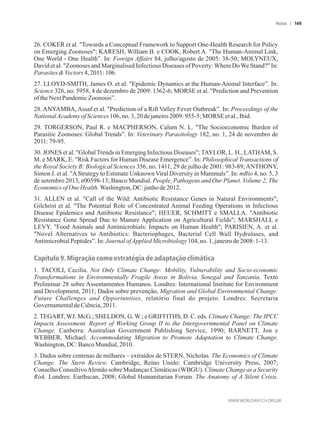 26. COKER et al. Towards a Conceptual Framework to Support One-Health Research for Policy
on Emerging Zoonoses; KARESH, William B. e COOK, Robert A. The Human-Animal Link,
One World - One Health”. In: Foreign Affairs 84, julho/agosto de 2005: 38-50; MOLYNEUX,
David et al. Zoonoses and Marginalised Infectious Diseases of Poverty:Where DoWe Stand? In:
ParasitesVectors4,2011:106.
27. LLOYD-SMITH, James O. et al. Epidemic Dynamics at the Human-Animal Interface”. In:
Science 326, no. 5958, 4 de dezembro de 2009: 1362-6; MORSE et al. Prediction and Prevention
ofthe NextPandemicZoonosis”.
28. ANYAMBA, Assaf et al. Prediction of a Rift Valley Fever Outbreak”. In: Proceedings of the
NationalAcademyofSciences106,no.3,20dejaneiro2009: 955-5; MORSEetal., Ibid.
29. TORGERSON, Paul R. e MACPHERSON, Calum N. L. The Socioeconomic Burden of
Parasitic Zoonoses: Global Trends”. In: Veterinary Parasitology 182, no. 1, 24 de novembro de
2011:79-95.
30. JONES et al. GlobalTrends in Emerging Infectious Diseases;TAYLOR, L. H., LATHAM, S.
M. e MARK, E. Risk Factors for Human Disease Emergence”. In: Philosophical Transactions of
the Royal Society B: Biological Sciences 356, no. 1411, 29 de julho de 2001: 983-89;ANTHONY,
Simon J. et al. AStrategy to Estimate Unknown Viral Diversity in Mammals”. In: mBio 4, no. 5, 3
de setembro 2013, e00598-13; Banco Mundial. People, Pathogens and Our Planet. Volume 2, The
EconomicsofOne Health.Washington,DC: junhode2012.
31. ALLEN et al. Call of the Wild: Antibiotic Resistance Genes in Natural Environments;
Gilchrist et al. The Potential Role of Concentrated Animal Feeding Operations in Infectious
Disease Epidemics and Antibiotic Resistance; HEUER, SCHMITT e SMALLA. Antibiotic
Resistance Gene Spread Due to Manure Application on Agricultural Fields; MARSHALL e
LEVY. Food Animals and Antimicrobials: Impacts on Human Health; PARISIEN, A. et al.
Novel Alternatives to Antibiotics: Bacteriophages, Bacterial Cell Wall Hydrolases, and
AntimicrobialPeptides”.In:JournalofAppliedMicrobiology104,no.1,janeirode2008:1-13.
Capítulo 9. Migração como estratégia de adaptação climática
1. TACOLI, Cecilia. Not Only Climate Change: Mobility, Vulnerability and Socio-economic
Transformations in Environmentally Fragile Areas in Bolivia, Senegal and Tanzania. Texto
Preliminar 28 sobre Assentamentos Humanos. Londres: International Institute for Environment
and Development, 2011; Dados sobre prevenção, Migration and Global Environmental Change:
Future Challenges and Opportunities, relatório final do projeto. Londres: Secretaria
GovernamentaldeCiência,2011.
2. TEGART, WJ. McG.; SHELDON, G. W.; e GRIFFITHS, D. C. eds. Climate Change: The IPCC
Impacts Assessment. Report of Working Group II to the Intergovernmental Panel on Climate
Change. Canberra: Australian Government Publishing Service, 1990; BARNETT, Jon e
WEBBER, Michael. Accommodating Migration to Promote Adaptation to Climate Change.
Washington,DC:Banco Mundial,2010.
3. Dados sobre centenas de milhares – extraídos de STERN, Nicholas. The Economics of Climate
Change. The Stern Review. Cambridge, Reino Unido: Cambridge University Press, 2007;
Conselho ConsultivoAlemão sobre Mudanças Climáticas (WBGU). Climate Change as a Security
Risk. Londres: Earthscan, 2008; Global Humanitarian Forum. The Anatomy of A Silent Crisis.
Notas 169
 