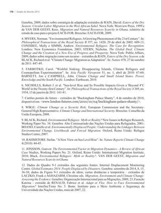 Genebra, 2009; dados sobre estratégia de adaptação extraídos de RAIN, David. Eaters of the Dry
Season: Circular Labor Migration in the West African Sahel. Nova York: Westview Press, 1999 e
de VAN DER GEEST, Kees. Migration and Natural Resources Scarcity in Ghana, relatório de
estudode casoparaoprojetoEACH-FOR. Bruxelas:EACH-FOR,2009.
4. MYERS, Norman. Environmental Refugees:AGrowing Phenomenon of the 21st Century”. In:
Philosophical Transactions of the Royal Society B 357, no. 1420, 29 de abril de 2002: 609-13;
CONISBEE, Molly e SIMMS, Andrew. Environmental Refugees. The Case for Recognition.
Londres: New Economics Foundation, 2003; STERN, Nicholas. The Global Deal. Climate
Change and the Creation of a New Era of Progress and Prosperity. Nova York: Public Affairs,
2009; dados sobre migração como um recurso – extraídos de RAIN, Eaters of the Dry Season, e de
BLACK, Richard et al. Climate Change: Migration asAdaptation”. In: Nature 478, 27 de outubro
de2011:447-49.
5. FARBOTKO, Carol. Wishful Sinking: Disappearing Islands, Climate Refugees and
Cosmopolitan Experimentation”. In: Asia Pacific Viewpoint 51, no. 1, abril de 2010: 47-60;
BARNETT, Jon e CAMPBELL, John. Climate Change and Small Island States. Power,
KnowledgeandtheSouthPacific.Londres:Earthscan,2010.
6. NICHOLLS, Robert J. et al. Sea-level Rise and Its Possible Impacts Given a 'Beyond 4°C
World' in theTwenty-first Century”. In: Philosophical Transactions of the Royal SocietyA369, no.
1934,13dejaneirode2011:161-81.
7. Cartões postais do futuro – extraídos de Buckingham Palace Shanty”, 4 de outubro de 2010,
disponívelem:www.london-futures.com/2010/10/04/buckingham-palace-shanty/.
8. WBGU. Climate Change as a Security Risk; European Commission and the Secretary-
General/High Representative. Climate Change and International Security. Bruxelas: Conselho da
UniãoEuropeia,2008.
9. BLACK, Richard. Environmental Refugees: Myth or Reality? New Issues in Refugee Research,
Working Paper No. 34. Genebra: Alto Comissariado das Nações Unidas para Refugiados, 2001;
BOANO, Camillo et al. Environmentally Displaced People: Understanding the Linkages Between
Environmental Change, Livelihoods and Forced Migration. Oxford, Reino Unido: Refugee
StudiesCentre,2007.
10. RAHMSTORF, Stefan. ANew View on Sea Level Rise”. In: Nature Reports Climate Change
4(2010):44-45.
11. JONSSON, Gunvor. The Environmental Factor in Migration Dynamics - A Review of African
Case Studies, Working Papers No. 21. Oxford, Reino Unido: International Migration Institute,
2010; Black, Environmental Refugees: Myth or Reality?; VAN DER GEEST, Migration and
NaturalResources ScarcityinGhana.
12. Dados do Quadro 9-1 extraídos das seguintes fontes: Internal Displacement Monitoring
Centre. Global Estimates 2014. People Displaced by Disasters. Genebra: setembro de 2014, 8, 15,
36-38; dados da Figura 9-1 extraídos de idem; curtas distâncias e temporária – extraídos de
LACZKO, Frank e AGHAZARM, Christine eds. Migration, Environment and Climate Change:
Assessing the Evidence. Genebra: Organização Internacional para as Migrações, 2009, 23; Furacão
Katrina – extraído de RENAUD, Fabrice et al. Adapt or Flee. How to Face Environmental
Migration? InterSecTions No. 5. Bonn: Instituto para o Meio Ambiente e Segurança da
Universidadedas Nações Unidas,maiode2007,22.
Estado do Mundo 2015170
 
