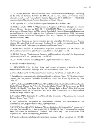 13. GEMENNE, François. What's in a Name: Social Vulnerabilities and the Refugee Controversy
in the Wake of Hurricane Katrina”. In: JAGER, Jill e AFIFI, Tamer. Environment, Forced
Migration and Social Vulnerability. Berlim: Springer, 2010; BARNETT e WEBBER.
AccommodatingMigrationtoPromoteAdaptationtoClimateChange.
14.JillJager, etal.EACH-FORSynthesisReport.Budapeste:EACH-FOR,2009.
15. MCLEMAN, R. e SMI, B. Migration as an Adaptation to Climate Change”. In: Climatic
Change 76, no. 1-2, maio de 2006: 31-53; WALSHAM, Matthew. Assessing the Evidence:
Environment, Climate Change and Migration in Bangladesh. Genebra: Organização Internacional
para as Migrações, 2010; KLUGMAN, Jeni D. Human Development Report 2009. Overcoming
Barriers: Human Mobility and Development. Nova York: Programa das Nações Unidas para o
Desenvolvimento,2009.
16. Centro de Pesquisas de Desenvolvimento para as Migrações. Globalisation and Poverty,
Making Migration Work for Development. Brighton, Reino Unido: University of Sussex, 2009;
MCLEMANe SMIT.MigrationasanAdaptationtoClimateChange”.
17. GEMENNE, François. Climate-induced Population Displacements in a 4°C+ World”. In:
PhilosophicalTransactionsof theRoyalSocietyA369, no.1934,2011:182-95.
18. HUGO, Graeme. Environmental Concerns and International Migration”. In: International
Migration Review30,no.1,primaverade 1996:105-31.
19.GEMENNE. Climate-inducedPopulationDisplacementsina 4°C+World”.
Capítulo 10. O fim da infância
1. HIRSCHMAN, Albert O. Exit, Voice, and Loyalty: Responses to Decline in Firms,
Organizations,andStates.Cambridge,MA:HarvardUniversity Press,1970.
2.WILSON,EdwardO.TheMeaningof HumanExistence.NovaYork: Liveright,2014,120.
3. Painel Intergovernamental sobre Mudanças Climáticas. Climate Change 2014 Synthesis Report:
Summary for Policymakers. Cambridge, Reino Unido, e Nova York: Cambridge University Press,
2014,1-4.
4. TAYLOR, Lenore e BRANIGAN, Tania. US and China Strike Deal on Carbon Cuts in Push for
Global Climate Change Pact”. In: The Guardian (Reino Unido), 12 de novembro de 2014;
WINKLER, Harald. How Long Can You Go? Climate Talks in Lima”, blog do Centro de
Pesquisas em Energia da University of Cape Town, 15 de dezembro de 2014, disponível em:
www.ercblogs.co.za/2014.
5. Consultar DALY, Herman E. Beyond Growth: The Economics of Sustainable Development.
Boston:BeaconPress,1996,6.
6. Five Questions for Gus Speth on His Environmental Evolution”, Yale Environment 360, 2 de
dezembrode 2014,disponívelem:http://e360.yale.edu.
7. GUSSOW, Joan e CLANCY, Katherine. Dietary Guidelines for Sustainability”. In: Journal of
Nutrition Education 18, no. 1, fevereiro de 1986: 1; CHARLES, Dan. Congress to Nutritionists:
Don't Talk About the Environment”, National Public Radio blog, 15 de dezembro de 2014,
disponívelem:www.npr.org/blogs/thesalt/.
8. Uma discussão mais detalhada sobre a teoria da panarquia pode ser encontrada em HOMER-
Notas 171
 