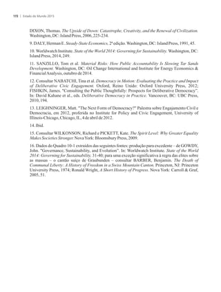 DIXON, Thomas. The Upside of Down: Catastrophe, Creativity, and the Renewal of Civilization.
Washington,DC: IslandPress,2006,225-234.
9.DALY,Herman E.Steady-StateEconomics,2ªedição.Washington,DC:Island Press, 1991,45.
10. Worldwatch Institute. State of the World 2014: Governing for Sustainability. Washington, DC:
IslandPress,2014,249.
11. SANZILLO, Tom et al. Material Risks: How Public Accountability Is Slowing Tar Sands
Development. Washington, DC: Oil Change International and Institute for Energy Economics 
FinancialAnalysis, outubrode2014.
12. Consultar NABATCHI, Tina et al. Democracy in Motion: Evaluating the Practice and Impact
of Deliberative Civic Engagement. Oxford, Reino Unido: Oxford University Press, 2012;
FISHKIN, James. Consulting the Public Thoughtfully: Prospects for Deliberative Democracy”.
In: David Kahane et al., eds. Deliberative Democracy in Practice. Vancouver, BC: UBC Press,
2010,194.
13. LEIGHNINGER, Matt. The Next Form of Democracy? Palestra sobre Engajamento Civil e
Democracia, em 2012, proferida no Institute for Policy and Civic Engagement, University of
Illinois-Chicago,Chicago,IL,4deabrilde2012.
14.Ibid.
15. Consultar WILKONSON, Richard e PICKETT, Kate. The Spirit Level: Why Greater Equality
MakesSocietiesStronger.NovaYork:Bloomsbury Press, 2009.
16. Dados do Quadro 10-1 extraídos das seguintes fontes: produção para excedente – de GOWDY,
John. Governance, Sustainability, and Evolution”. In: Worldwatch Institute. State of the World
2014: Governing for Sustainability, 31-40; para uma exceção significativa à regra das elites sobre
as massas – o cantão suíço de Graubunden – consultar BARBER, Benjamin. The Death of
Communal Liberty: A History of Freedom in a Swiss Mountain Canton. Princeton, NJ: Princeton
University Press, 1974; Ronald Wright, A Short History of Progress. Nova York: Carroll  Graf,
2005,51.
Estado do Mundo 2015172
 