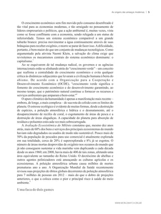 O crescimento econômico sem fim movido pelo consumo desenfreado é
tão vital para as economias modernas, e tão arraigado no pensamento de
líderes empresariais e políticos, que a ação ambiental é, muitas vezes, vista
como se fosse conflitante com a economia, sendo relegada a um status de
inferioridade. Temos um sistema econômico comparável a um grande
tubarão branco: precisa movimentar a água continuamente através de suas
brânquias para receber oxigênio, e morre se parar de fazer isso.Adificuldade,
portanto, é bem maior do que um conjunto de mudanças tecnológicas. Como
argumentado pela ativista Naomi Klein, a salvação do clima exige que
revisitemos os mecanismos centrais do sistema econômico dominante: o
7
capitalismo.
Ao se esquivarem de tal mudança radical, os governos e as agências
internacionais estão se alinhando atrás do “crescimento verde” – um conceito
que reafirma a centralidade do crescimento econômico e evita qualquer
crítica às dinâmicas subjacentes que levaram a civilização humana à beira do
abismo. De acordo com a Organização para a Cooperação e
Desenvolvimento Econômico (OCDE), crescimento verde significa o
fomento do crescimento econômico e do desenvolvimento garantindo, ao
mesmo tempo, que o patrimônio natural continue a fornecer os recursos e
8
serviçosambientaisqueamparamobem-estar.
O apuro climático da humanidade é apenas a manifestação mais recente –
embora, de longe, a mais complexa – de sua rota de colisão com os limites do
planeta. O estresse ecológico é evidente de muitas formas, desde a destruição
de espécies, a poluição atmosférica e hídrica e o desmatamento, até o
desaparecimento de recifes de coral, o esgotamento de áreas de pesca e a
destruição de áreas alagadiças. A capacidade do planeta para absorção de
resíduosepoluentesestácadavezmais sobrecarregada.
A Avaliação Ecossistêmica do Milênio constatou que, mesmo dez anos
atrás, mais de 60% dos bens e serviços dos principais ecossistemas do mundo
haviam sido degradados ou usados de modo não sustentável. Pouco mais de
50% da população de pescados para uso comercial é atualmente explorada
em sua totalidade, cerca de 20% é superexplorada e 8% já se esgotou. O
número de áreas mortas desprovidas de oxigênio nos oceanos do mundo que
já não conseguem sustentar a vida marinha vem duplicando a cada década
desde os anos 1960; em 2008, havia mais de 400 de tais zonas, afetando uma
área equivalente ao tamanho do Reino Unido. O decréscimo de abelhas e
outros agentes polinizadores está ameaçando as culturas agrícolas e os
ecossistemas. A poluição atmosférica urbana causa milhões de mortes
prematuras ano a ano. A Organização Mundial da Saúde recentemente
revisou suas projeções de óbitos globais decorrentes de poluição atmosférica
para 7 milhões de pessoas em 2012 – mais do que o dobro de projeções
anteriores, o que a coloca como o pior e principal risco à saúde do meio
9
ambiente.
Umafacadedoisgumes
As origens das ameaças modernas 5
 