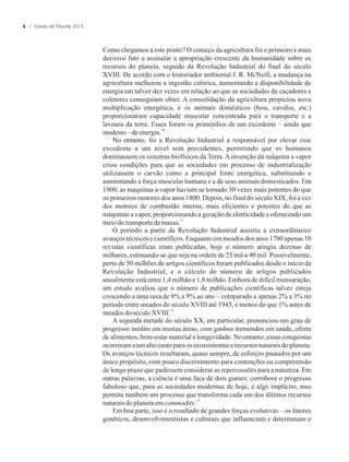 Como chegamos a este ponto? O começo da agricultura foi o primeiro e mais
decisivo fato a assinalar a apropriação crescente da humanidade sobre os
recursos do planeta, seguido da Revolução Industrial do final do século
XVIII. De acordo com o historiador ambiental J. R. McNeill, a mudança na
agricultura melhorou a ingestão calórica, aumentando a disponibilidade de
energia em talvez dez vezes em relação ao que as sociedades de caçadores e
coletores conseguiam obter. A consolidação da agricultura propiciou nova
multiplicação energética, e os animais domésticos (bois, cavalos, etc.)
proporcionaram capacidade muscular concentrada para o transporte e a
lavoura da terra. Esses foram os primórdios de um excedente – ainda que
10
modesto –deenergia.
No entanto, foi a Revolução Industrial a responsável por elevar esse
excedente a um nível sem precedentes, permitindo que os humanos
dominassem os sistemas biofísicos da Terra. A invenção da máquina a vapor
criou condições para que as sociedades em processo de industrialização
utilizassem o carvão como a principal fonte energética, substituindo e
aumentando a força muscular humana e a de seus animais domesticados. Em
1900, as máquinas a vapor haviam se tornado 30 vezes mais potentes do que
os primeiros motores dos anos 1800. Depois, no final do século XIX, foi a vez
dos motores de combustão interna, mais eficientes e potentes do que as
máquinas a vapor, proporcionando a geração de eletricidade e oferecendo um
11
meiodetransportedemassa.
O período a partir da Revolução Industrial assistiu a extraordinários
avanços técnicos e científicos. Enquanto em meados dos anos 1700 apenas 10
revistas científicas eram publicadas, hoje o número atingiu dezenas de
milhares, estimando-se que seja na ordem de 25 mil a 40 mil. Possivelmente,
perto de 50 milhões de artigos científicos foram publicados desde o início da
Revolução Industrial, e o cálculo do número de artigos publicados
anualmente está entre 1,4 milhão e 1,8 milhão. Embora de difícil mensuração,
um estudo avaliou que o número de publicações científicas talvez esteja
crescendo a uma taxa de 8% a 9% ao ano – comparado a apenas 2% a 3% no
período entre meados do século XVIII até 1945, e menos do que 1% antes de
12
meadosdo séculoXVIII.
A segunda metade do século XX, em particular, prenunciou um grau de
progresso inédito em muitas áreas, com ganhos tremendos em saúde, oferta
de alimentos, bem-estar material e longevidade. No entanto, essas conquistas
ocorrerama um altocusto paraos ecossistemas e recursos naturais do planeta.
Os avanços técnicos resultaram, quase sempre, de esforços pautados por um
único propósito, com pouco discernimento para contenções ou compreensão
de longo prazo que pudessem considerar as repercussões para a natureza. Em
outras palavras, a ciência é uma faca de dois gumes: corrobora o progresso
fabuloso que, para as sociedades modernas de hoje, é algo implícito, mas
permite também um processo que transforma cada um dos últimos recursos
13
naturaisdoplanetaemcommodity.
Em boa parte, isso é o resultado de grandes forças evolutivas – os fatores
genéticos, desenvolvimentistas e culturais que influenciam e determinam o
Estado do Mundo 20156
 