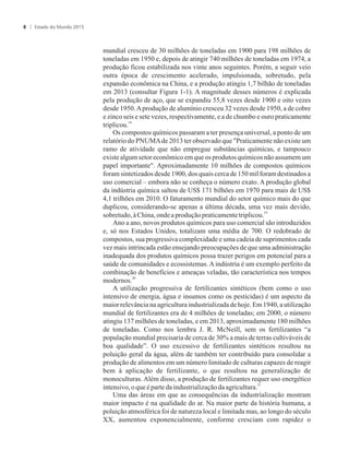 mundial cresceu de 30 milhões de toneladas em 1900 para 198 milhões de
toneladas em 1950 e, depois de atingir 740 milhões de toneladas em 1974, a
produção ficou estabilizada nos vinte anos seguintes. Porém, a seguir veio
outra época de crescimento acelerado, impulsionada, sobretudo, pela
expansão econômica na China, e a produção atingiu 1,7 bilhão de toneladas
em 2013 (consultar Figura 1-1). A magnitude desses números é explicada
pela produção de aço, que se expandiu 55,8 vezes desde 1900 e oito vezes
desde 1950.Aprodução de alumínio cresceu 32 vezes desde 1950, a de cobre
e zinco seis e sete vezes, respectivamente, e a de chumbo e ouro praticamente
18
triplicou.
Os compostos químicos passaram a ter presença universal, a ponto de um
relatório do PNUMAde 2013 ter observado que Praticamente não existe um
ramo de atividade que não empregue substâncias químicas, e tampouco
existe algum setor econômico em que os produtos químicos não assumem um
papel importante. Aproximadamente 10 milhões de compostos químicos
foram sintetizados desde 1900, dos quais cerca de 150 mil foram destinados a
uso comercial – embora não se conheça o número exato. A produção global
da indústria química saltou de US$ 171 bilhões em 1970 para mais de US$
4,1 trilhões em 2010. O faturamento mundial do setor químico mais do que
duplicou, considerando-se apenas a última década, uma vez mais devido,
19
sobretudo,àChina, ondeaproduçãopraticamentetriplicou.
Ano a ano, novos produtos químicos para uso comercial são introduzidos
e, só nos Estados Unidos, totalizam uma média de 700. O redobrado de
compostos, sua progressiva complexidade e uma cadeia de suprimentos cada
vez mais intrincada estão ensejando preocupações de que uma administração
inadequada dos produtos químicos possa trazer perigos em potencial para a
saúde de comunidades e ecossistemas. A indústria é um exemplo perfeito da
combinação de benefícios e ameaças veladas, tão característica nos tempos
20
modernos.
A utilização progressiva de fertilizantes sintéticos (bem como o uso
intensivo de energia, água e insumos como os pesticidas) é um aspecto da
maior relevânciana agriculturaindustrializada de hoje. Em 1940, a utilização
mundial de fertilizantes era de 4 milhões de toneladas; em 2000, o número
atingiu 137 milhões de toneladas, e em 2013, aproximadamente 180 milhões
de toneladas. Como nos lembra J. R. McNeill, sem os fertilizantes “a
população mundial precisaria de cerca de 30% a mais de terras cultiváveis de
boa qualidade”. O uso excessivo de fertilizantes sintéticos resultou na
poluição geral da água, além de também ter contribuído para consolidar a
produção de alimentos em um número limitado de culturas capazes de reagir
bem à aplicação de fertilizante, o que resultou na generalização de
monoculturas. Além disso, a produção de fertilizantes requer uso energético
21
intensivo,oqueépartedaindustrializaçãodaagricultura.
Uma das áreas em que as consequências da industrialização mostram
maior impacto é na qualidade do ar. Na maior parte da história humana, a
poluição atmosférica foi de natureza local e limitada mas, ao longo do século
XX, aumentou exponencialmente, conforme cresciam com rapidez o
Estado do Mundo 20158
 