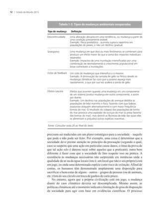 precisam ser traduzidas em um plano estratégico para a sociedade – naquilo
que pode e não pode ser feito. Por exemplo, uma coisa é determinar que a
sociedade deve prestar atenção no princípio da precaução (segundo o qual,
caso se suspeite que uma ação em particular causa danos, o ônus da prova de
que tal ação não é danosa recai sobre aqueles que a praticam); outra bem
diferente é fazer com que a sociedade de fato respeite isso na prática. A
resistência às mudanças necessárias não surpreende em instâncias onde a
qualidade do ar ou da água locais (isto é, um local que não o seu próprio) está
em jogo, ou onde uma determinada espécie corre risco de extinção.Afinal de
contas, os humanos têm demonstrado amplamente uma disposição para
sacrificar o bem-estar de alguns – outros – grupos de pessoas (ou de animais,
etc.)foradoseu círculoemtrocadeganhosdecurto prazo.
No entanto, agora que a própria civilização está em jogo, a mudança
diante do caos climático deveria ser descomplicada. Mesmo assim, as
políticas climáticas até o momento indicam a limitação do grau de disposição
da sociedade para agir com base em evidências científicas. O processo
T�����������T���������������������������������������
Fonte: Consultar nota 26 ao final do texto.
Tipo de mudança Definição
Descontinuidade Uma alteração abrupta em uma tendência, ou mudança a partir de
uma condição previamente estável.
Exemplo: Pesca predatória - acarreta ruptura repentina em
populações de peixes, e não um declínio gradual.
Uma mudança em que dois ou mais fenômenos se combinam para
produzir um efeito maior do que a soma dos impactos individuais
separados.
Exemplo: Impactos de uma inundação intensificados por uma
combinação de desmatamento e crescimento populacional em
áreas vulneráveis a inundações.
Sinergismo
Um ciclo de mudanças que intensifica a si mesmo.
Exemplo: A diminuição da camada de gelo no Ártico devido às
mudanças climáticas faz com que o oceano aqueça mais
rapidamente, o que por sua vez acelera a perda de gelo.
Ciclos de feedback
Efeitos que ocorrem quando uma mudança em um componente
de um sistema produz mudança em outro componente, e assim
por diante.
Exemplo: Um declínio nas populações de arenque debilita as
populações de leão marinho e foca, fazendo com que baleias
assassinas ataquem alternativamente e com maior frequência
lontras do mar. O resultado do colapso das populações de lontra
do mar provoca uma explosão de ouriços-do-mar (a presa favorita
das lontras do mar), mas destrói as florestas de kelp das quais eles
se alimentam e prejudica outras espécies marinhas.
Efeitos cascata
Estado do Mundo 201512
 